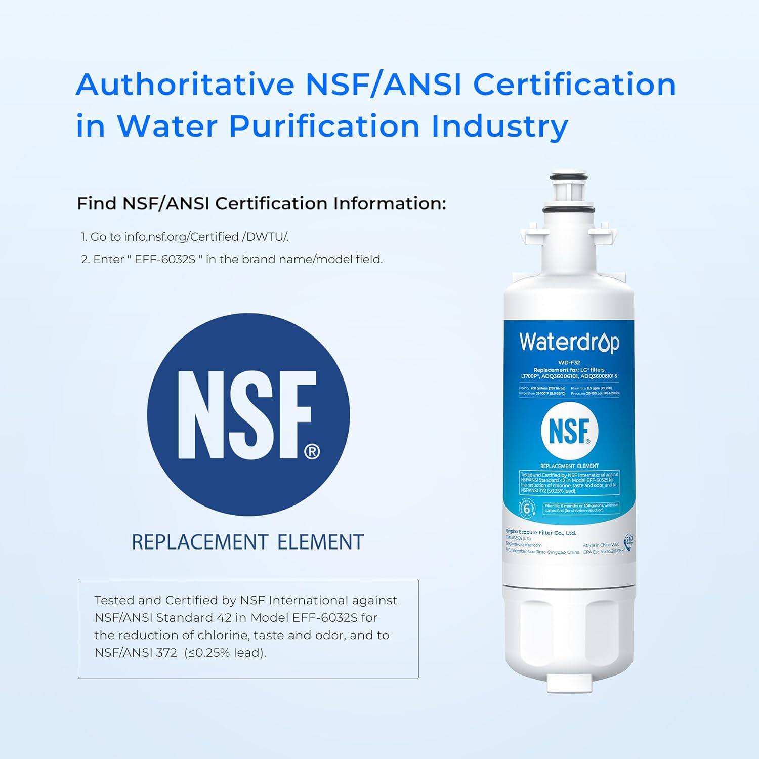 Authoritative NSF/ANSI Certification in Water Purification Industry

Find NSF/ANSI Certification Information:
1. Go to info.nsf.org/Certified/DWTU/
2. Enter "EFF-6032S" in the brand name/model field.

REPLACEMENT ELEMENT

Tested and Certified by NSF International against NSF/ANSI Standard 42 in Model EFF-6032S for the reduction of chlorine, taste and odor, and to NSF/ANSI 372 (≤0.25% lead).