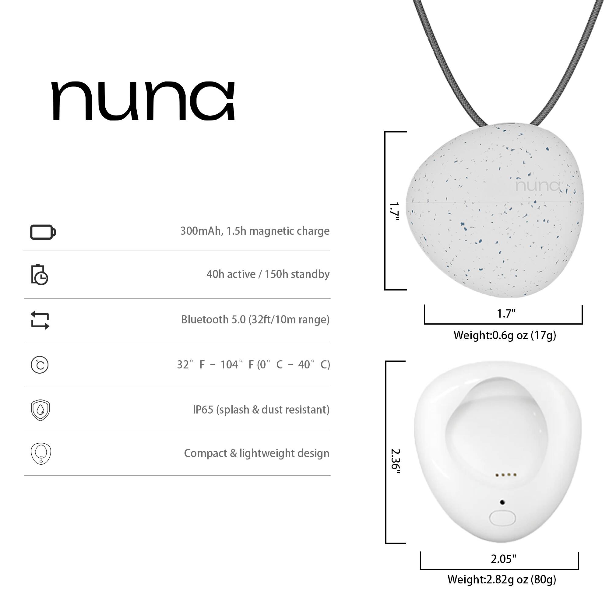 nuna  
300mAh, 1.5h magnetic charge  
1.7"  
40h active / 150h standby  
Bluetooth 5.0 (32ft/10m range)  
32°F – 104°F (0°C – 40°C)  
IP65 (splash & dust resistant)  
Compact & lightweight design  
Weight: 0.6g oz (17g)  
2.36" x 2.05"  
Weight: 2.82g oz (80g)