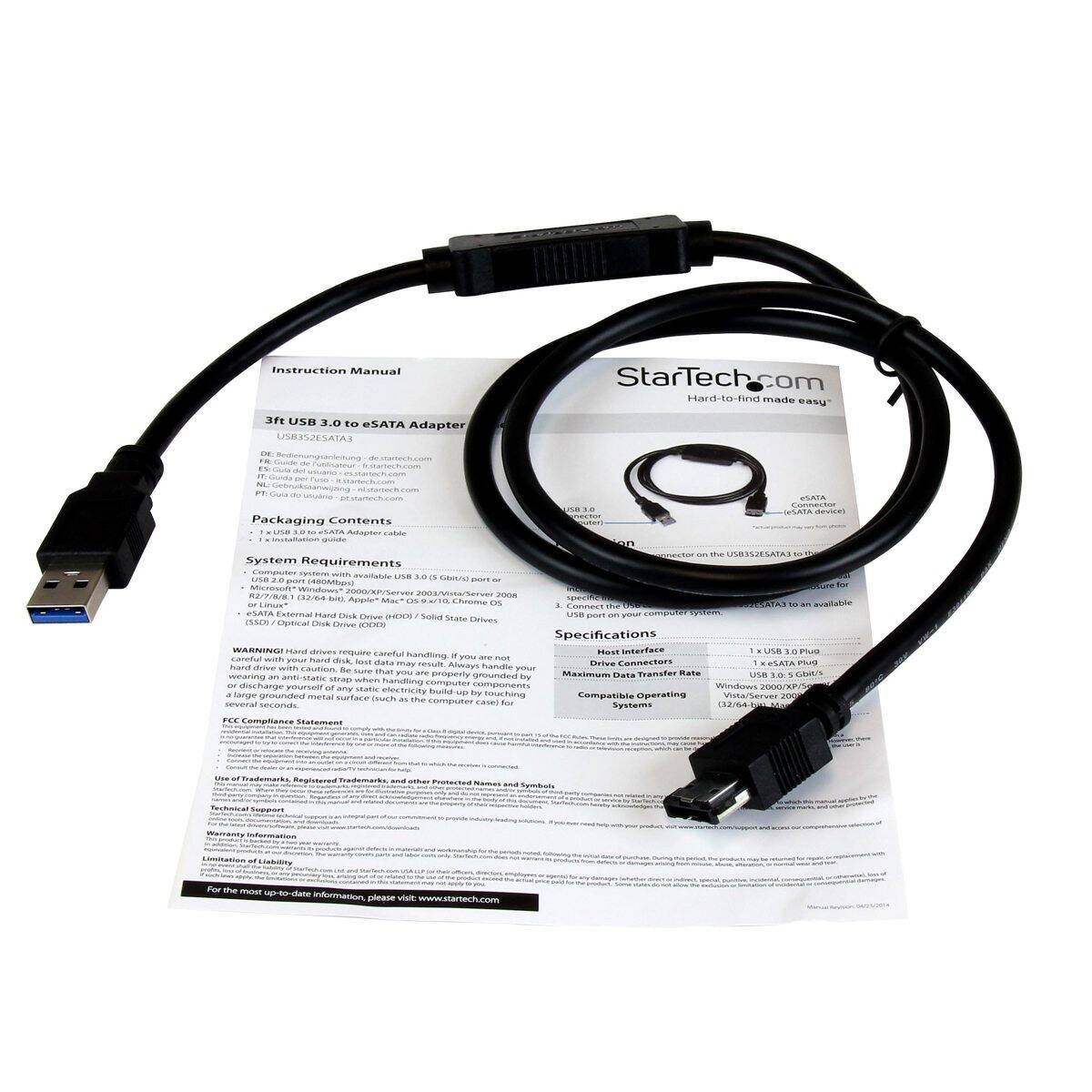 Instruction Manual  
StarTech.com  
Hard-to-find made easy  

3ft USB 3.0 to eSATA Adapter USB3S2ESATA3  

DE: FA Guide de démarrage  
FR: Guide de démarrage  
NL: Startgids  
ES: Guía de inicio  
IT: Guida di avvio  
PT: Guia de Início  
EN: Quick Start Guide  

startech.com  

Packaging Contents  
1 x USB 3.0 to eSATA Adapter cable  

System Requirements  
- Computer system with available USB 3.0 (5 Gbit/s) port or  
- Microsoft® Windows® 2000/XP/Vista/Server 2003/Server 2008 (32/64 bit)  
- Apple® Mac® OS X 10.5/10.6/10.7/10.8/10.9/10.10/10.11/10.12/10.13/10.14/10.15  
- Chrome OS  
- Linux®  

eSATA  
- the USB3S2ESATA3