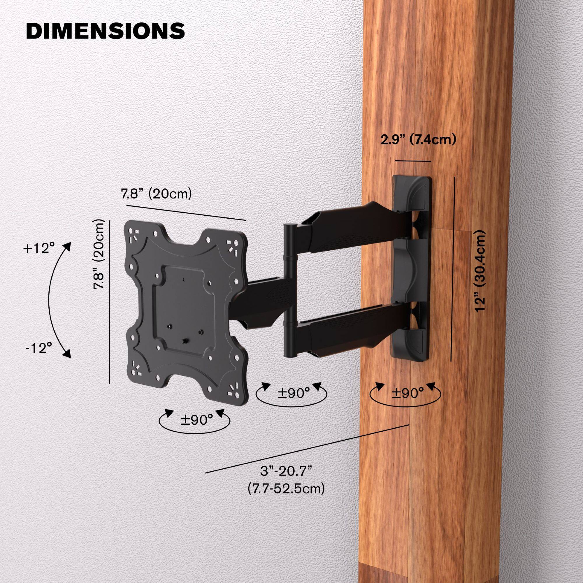 DIMENSIONS

- 2.9" (7.4cm)
- 7.8" (20cm)
- 7.8" (20cm)
- 12" (30.4cm)
- 3"-20.7" (7.7-52.5cm)
- ±90°
- ±90°
- ±90°
- +12°
- -12°