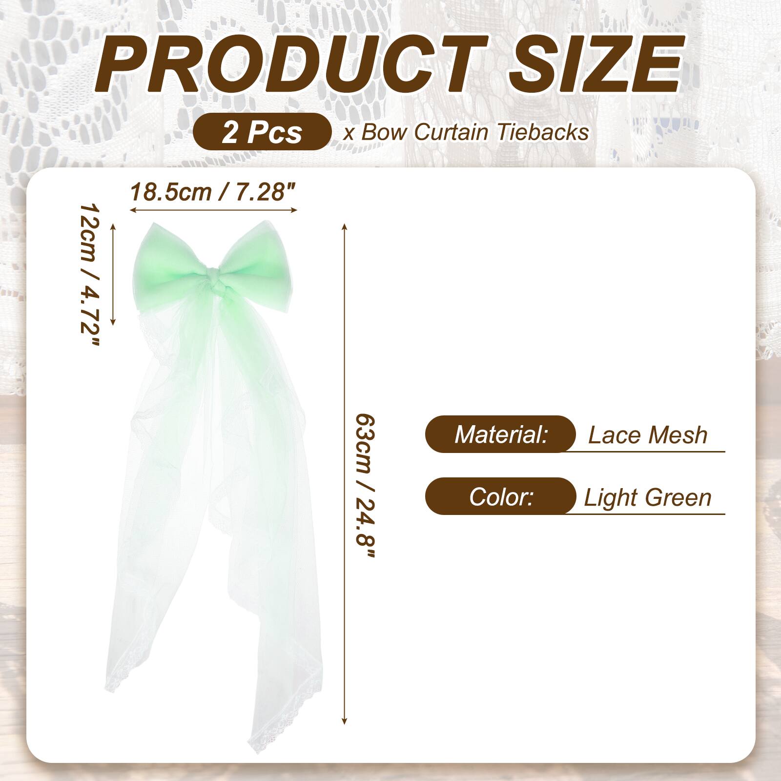 PRODUCT SIZE  
2 Pcs x Bow Curtain Tiebacks  
18.5cm / 7.28"  
12cm / 4.72"  
63cm / 24.8"  
Material: Lace Mesh  
Color: Light Green