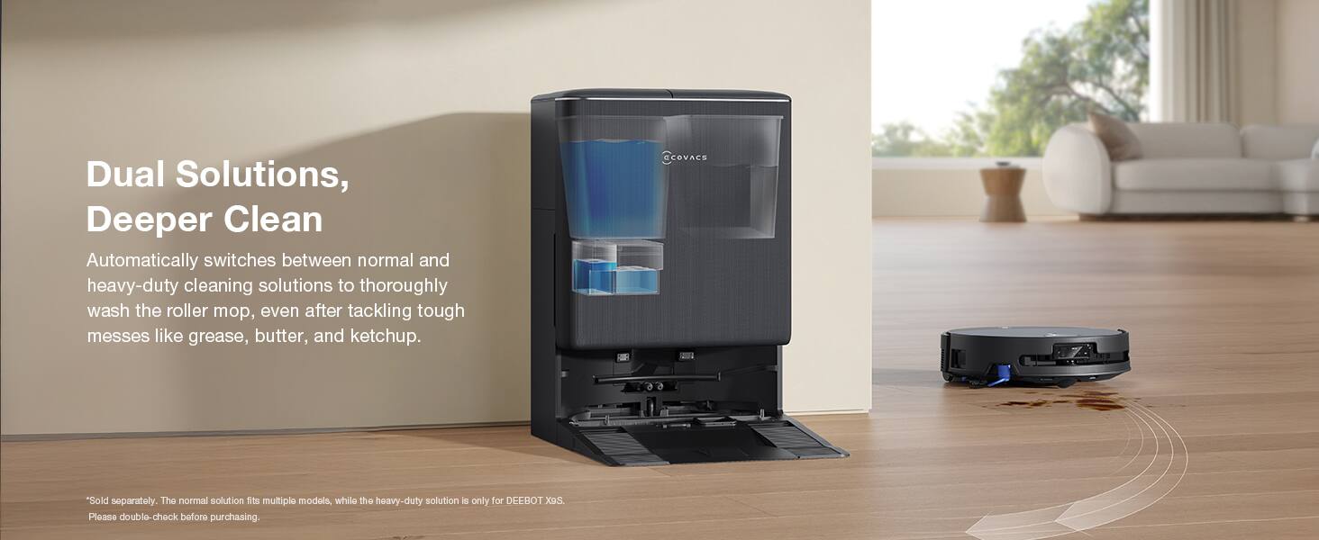 Dual Solutions, Deeper Clean

Automatically switches between normal and heavy-duty cleaning solutions to thoroughly wash the roller mop, even after tackling tough messes like grease, butter, and ketchup.

CCOVACS

*Sold separately. The normal solution fits multiple models, while the heavy-duty solution is only for DEEBOT XoS. Please double-check before purchasing.