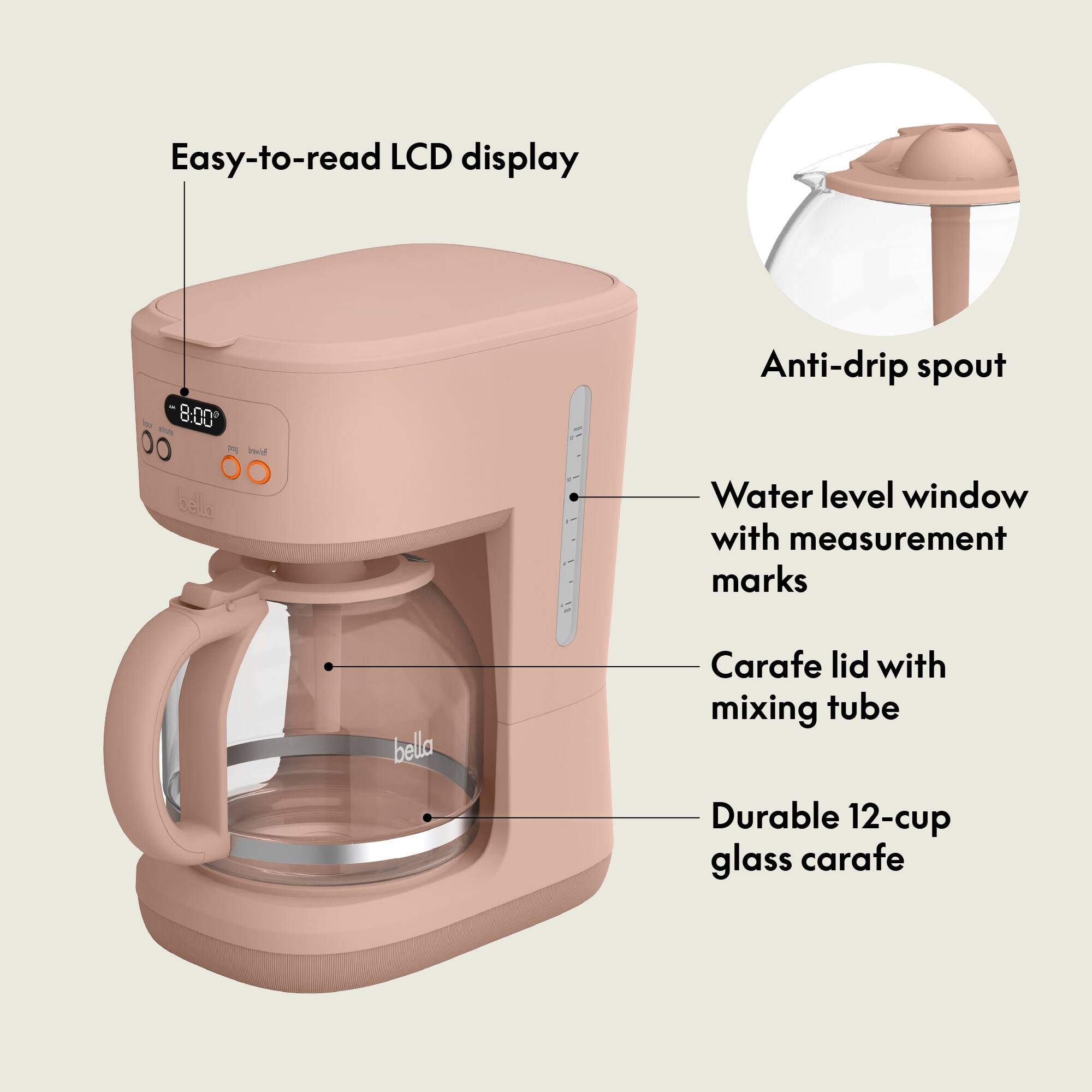 Easy-to-read LCD display  
8:00  
Anti-drip spout  
Water level window with measurement marks  
Carafe lid with mixing tube  
Durable 12-cup glass carafe