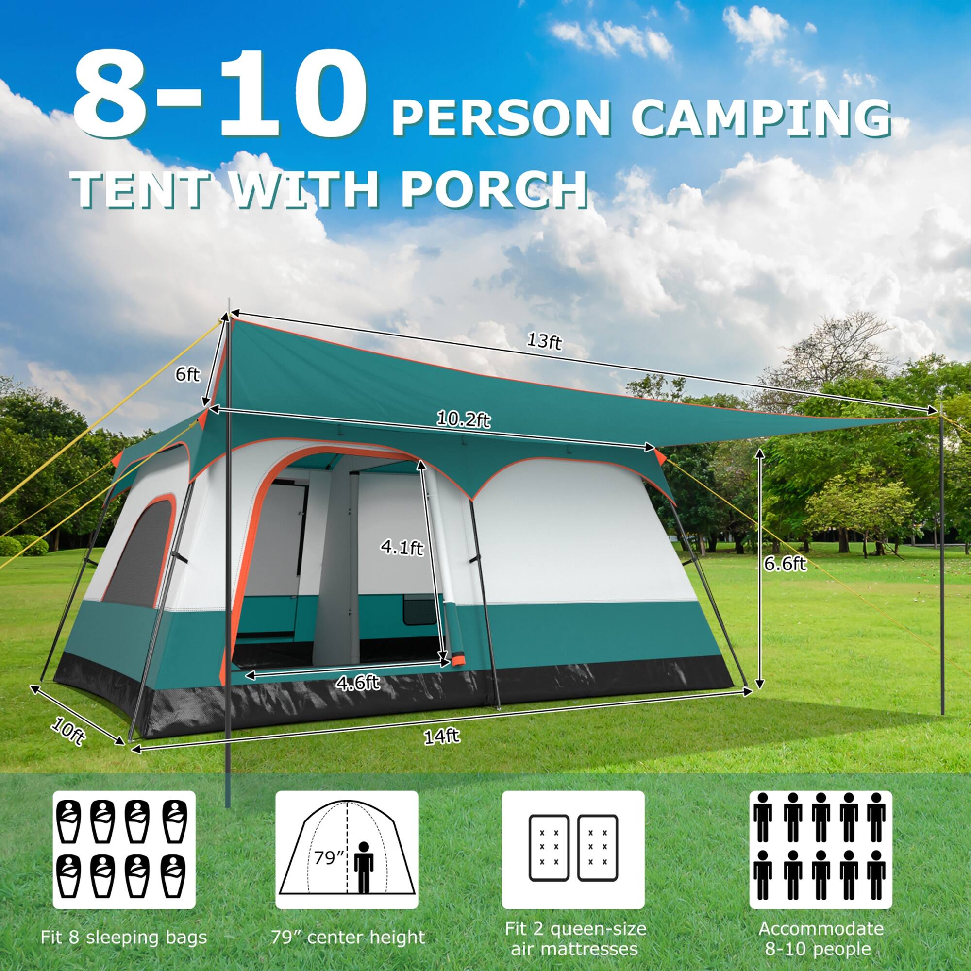 8-10 PERSON CAMPING TENT WITH PORCH

6ft  
13ft  
10.2ft  
4.1ft  
6.6ft  
10ft  
4.6ft  
14ft  

Fit 8 sleeping bags  
79" center height  
Fit 2 queen-size air mattresses  
Accommodate 8-10 people