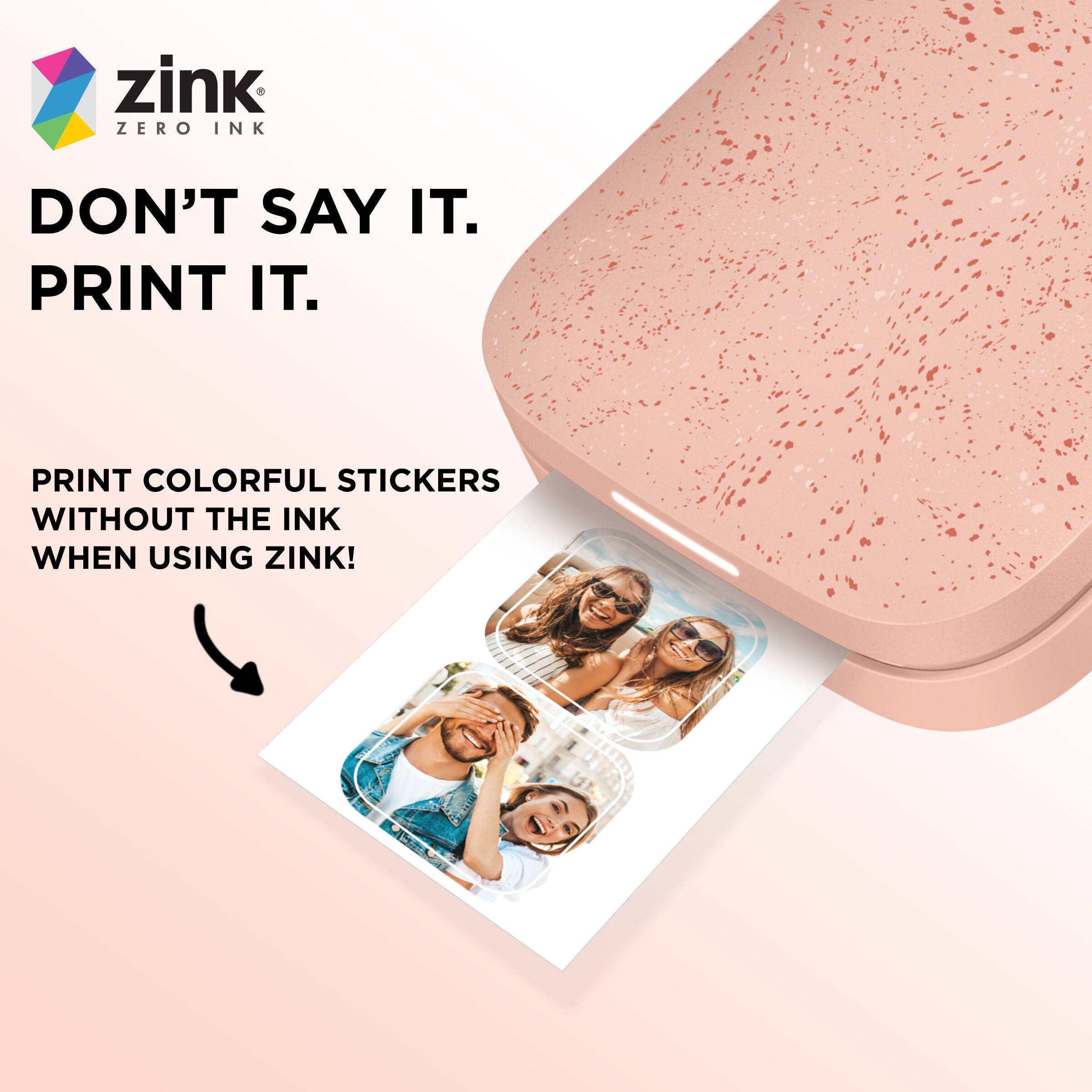 zink  
ZERO INK  

DON'T SAY IT.  
PRINT IT.  

PRINT COLORFUL STICKERS WITHOUT THE INK  
WHEN USING ZINK!