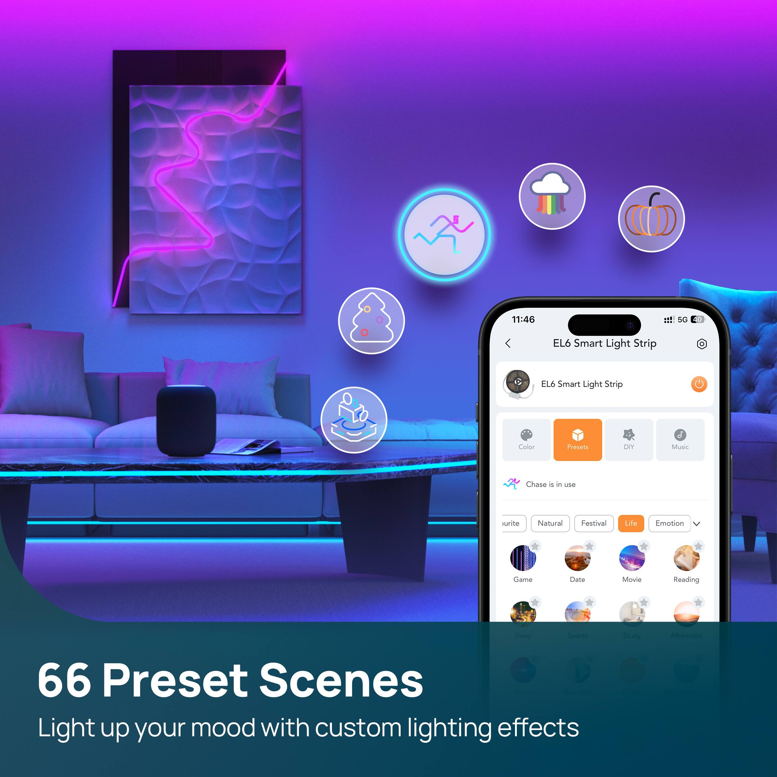EL6 Smart Light Strip

66 Preset Scenes

Light up your mood with custom lighting effects

Color Presets
- urite
- Natural
- Festival
- Life
- Emotion
- Game
- Date
- Movie
- Reading
- Sleep
- Sports
- Study
- Afternoon

Chase is in use