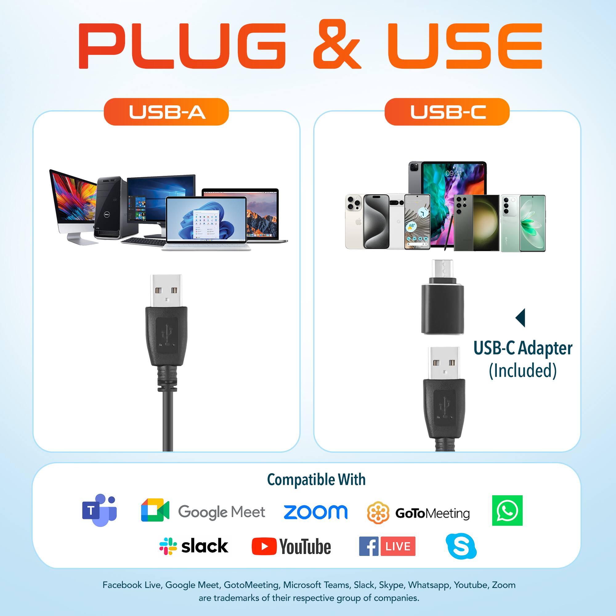 PLUG & USE
USB-A
USB-C
USB-C Adapter (Included)
Compatible With
Google Meet
ZoOm
GoToMeeting
slack
YouTube
f LIVE
S
Facebook Live, Google Meet, GotoMeeting, Microsoft Teams, Slack, Skype, Whatsapp, Youtube, Zoom are trademarks of their respective group of companies.