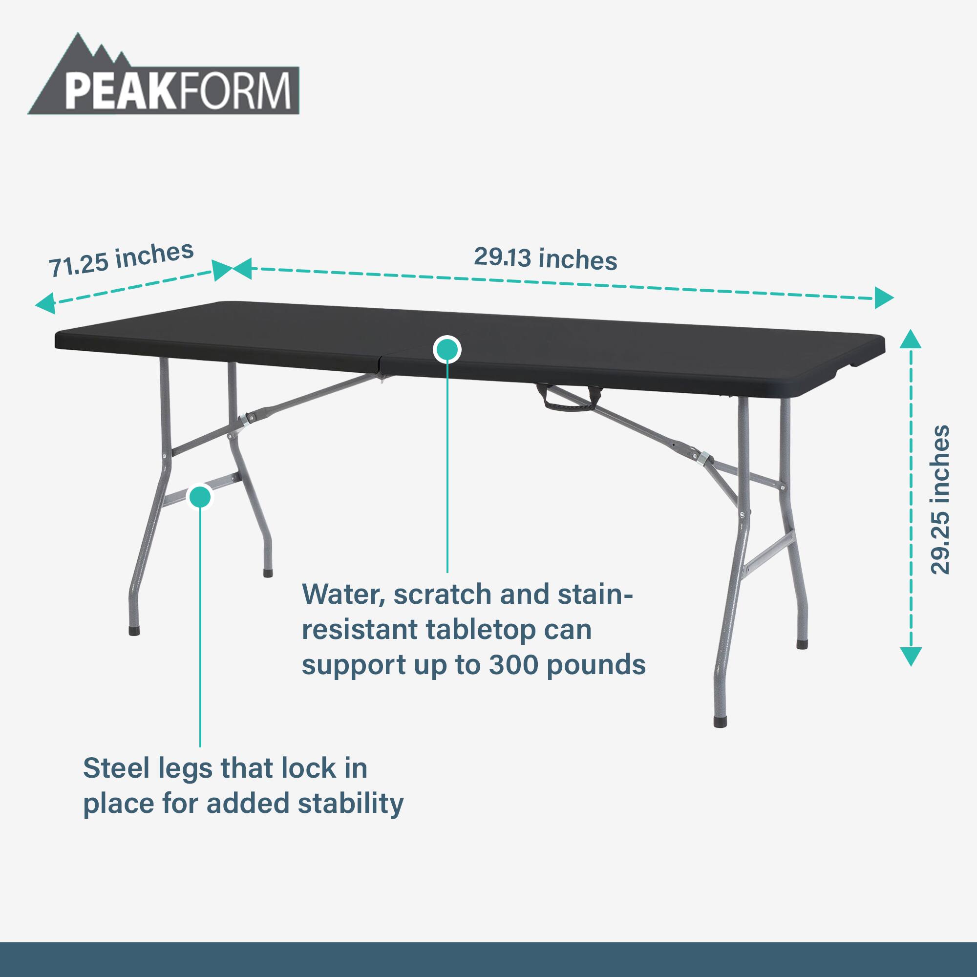 PEAKFORM

- 71.25 inches
- 29.13 inches
- 29.25 inches

Water, scratch and stain-resistant tabletop can support up to 300 pounds

Steel legs that lock in place for added stability