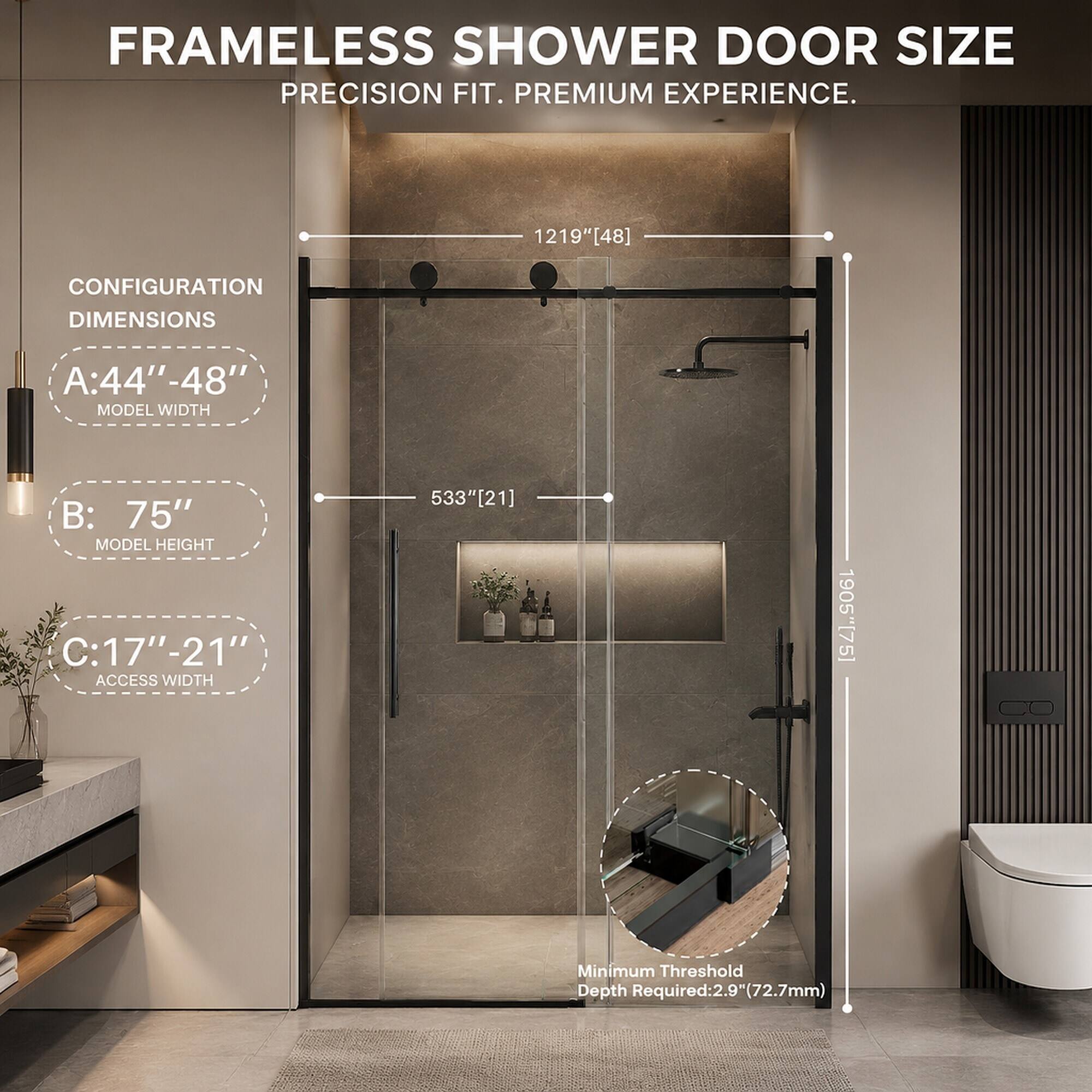 FRAMELESS SHOWER DOOR SIZE  
PRECISION FIT. PREMIUM EXPERIENCE.

CONFIGURATION DIMENSIONS  
A: 44" - 48" MODEL WIDTH  
B: 75" MODEL HEIGHT  
C: 17" - 21" ACCESS WIDTH  

1219"[48]  
533"[21]  
1905"[75]  

Minimum Threshold Depth Required: 2.9" (72.7mm)