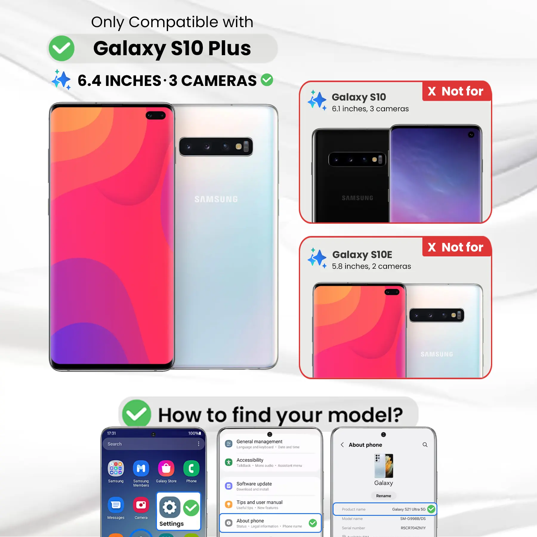 Only Compatible with Galaxy S10 Plus 6.4 INCHES 3 CAMERAS

Galaxy S10 6.1 inches, 3 cameras
X Not for

Galaxy S10E 5.8 inches, 2 cameras
X Not for

How to find your model?

17:31 Search
General management
Language and keyboard
Dieta DE time
About phone
DO M ... Samsung Sernalung Galary Store Members
Phone
* Accessibility Talkback Mone adidas spive menu Software update E Dounload W last
Galaxy
Rename
Tips and user manual Useful 500 New Depories
Product name
Galaxy 52 Ultra 5G
Messages
Settings
About phone Status Legal information INGREDIE rame
Model Carber Serial number
SM-G998B/DS RSCR704ZNTY