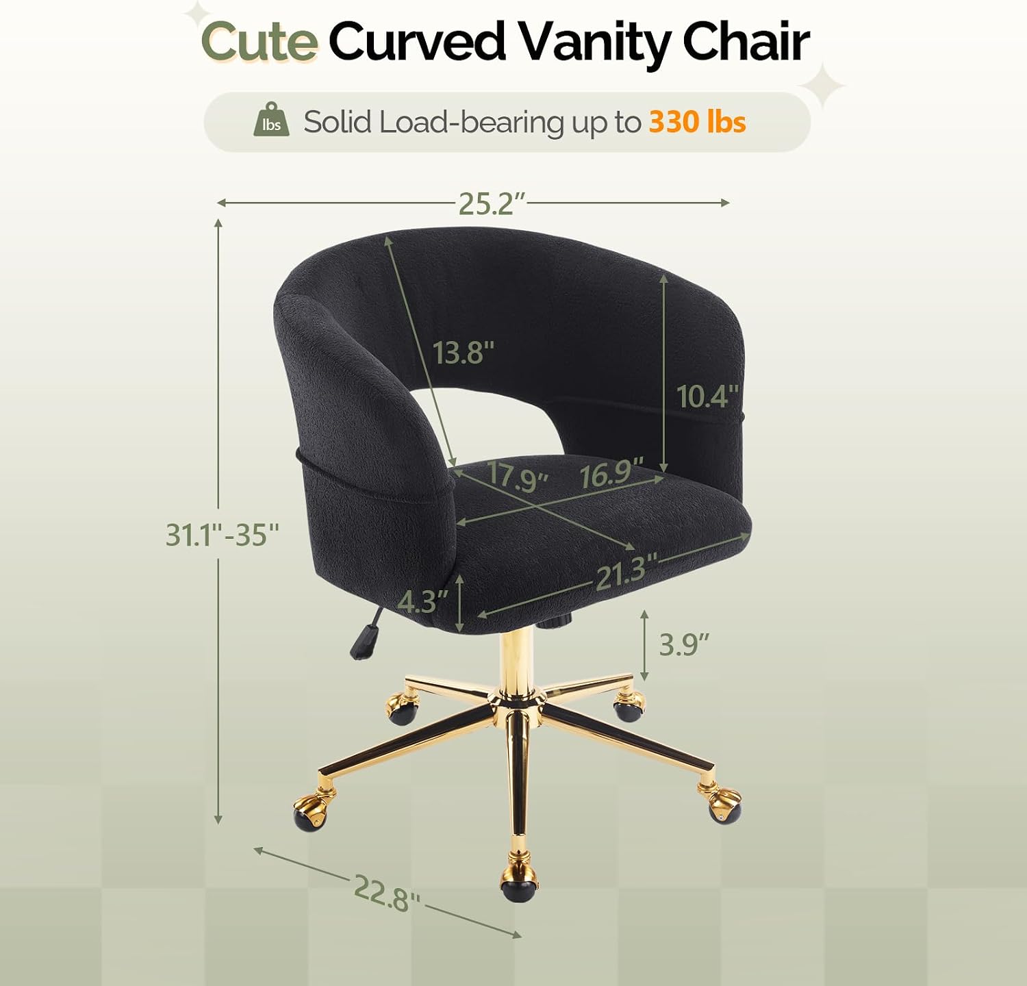 Cute Curved Vanity Chair  
Solid Load-bearing up to 330 lbs  
25.2" x 13.8" x 10.4"  
31.1"-35" x 17.9" x 16.9"  
21.3" x 4.3" x 3.9" x 22.8"