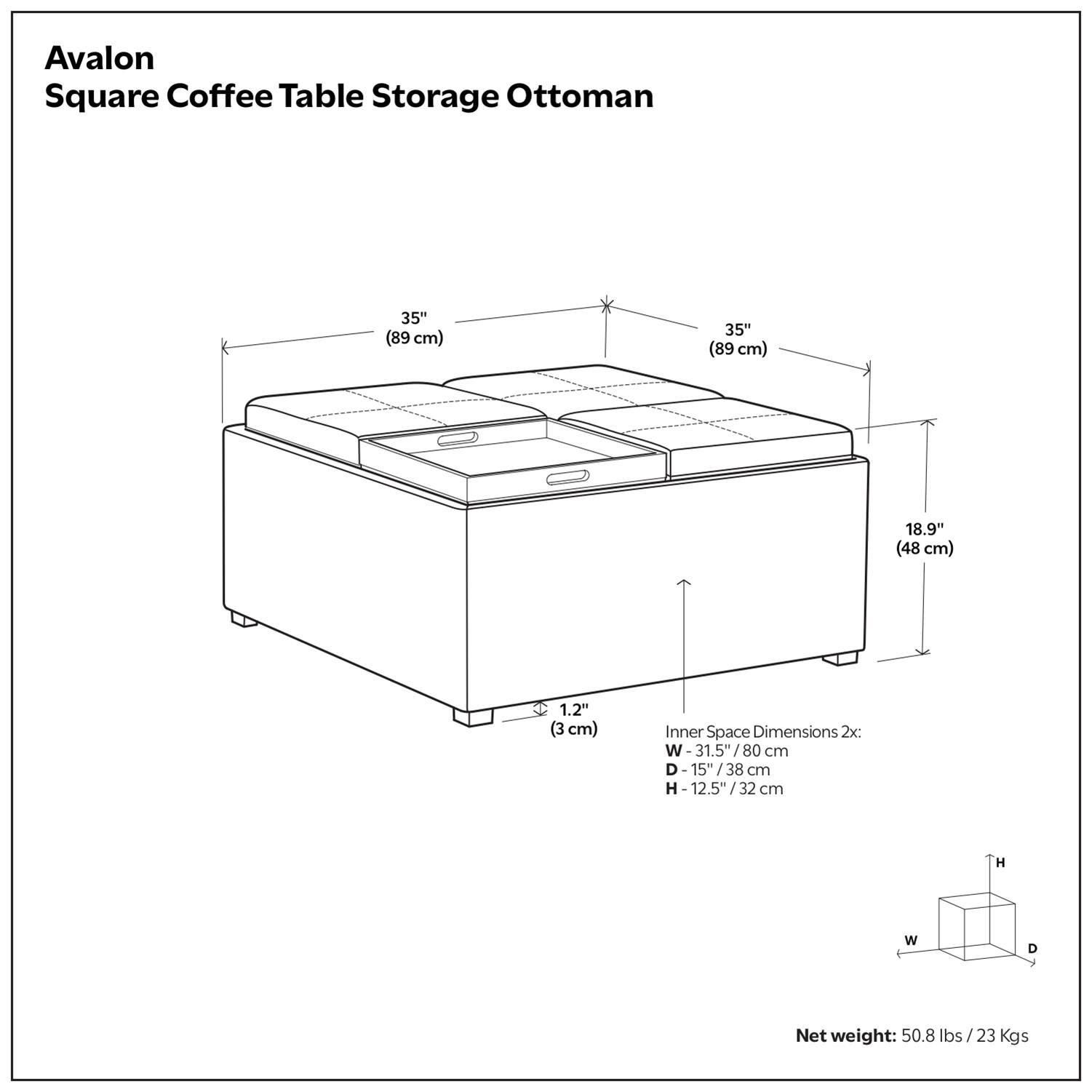 Avalon Square Coffee Table Storage Ottoman

Dimensions:
- 35" (89 cm) x 35" (89 cm) x 18.9" (48 cm)
- Inner Space Dimensions: 31.5" (80 cm) x 15" (38 cm) x 12.5" (32 cm)
- Height: 1.2" (3 cm)

Net weight: 50.8 lbs / 23 Kgs