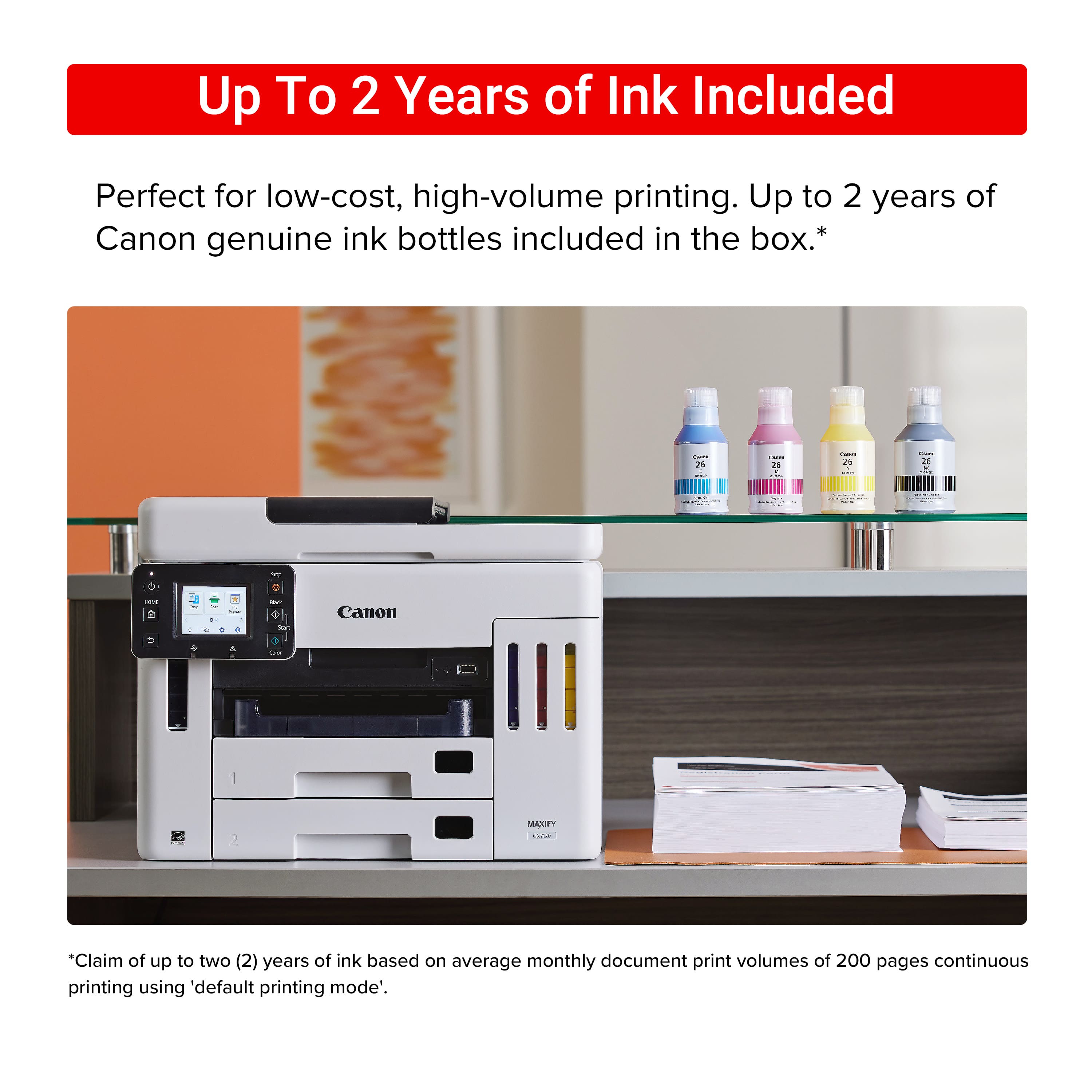 Up to 2 Years of Ink Included Perfect for low-cost, high-volume printing. Up to 2 years of Canon genuine ink bottles included in the box.* I 24 de: 2% ee | 25 . I 2N C - e - - . - + . a I - Canon I 2 MAKIY - "Claim of up to two (2) years of ink based on average monthly document print volumes of 200 pages continuous printing using 'default printing mode'."