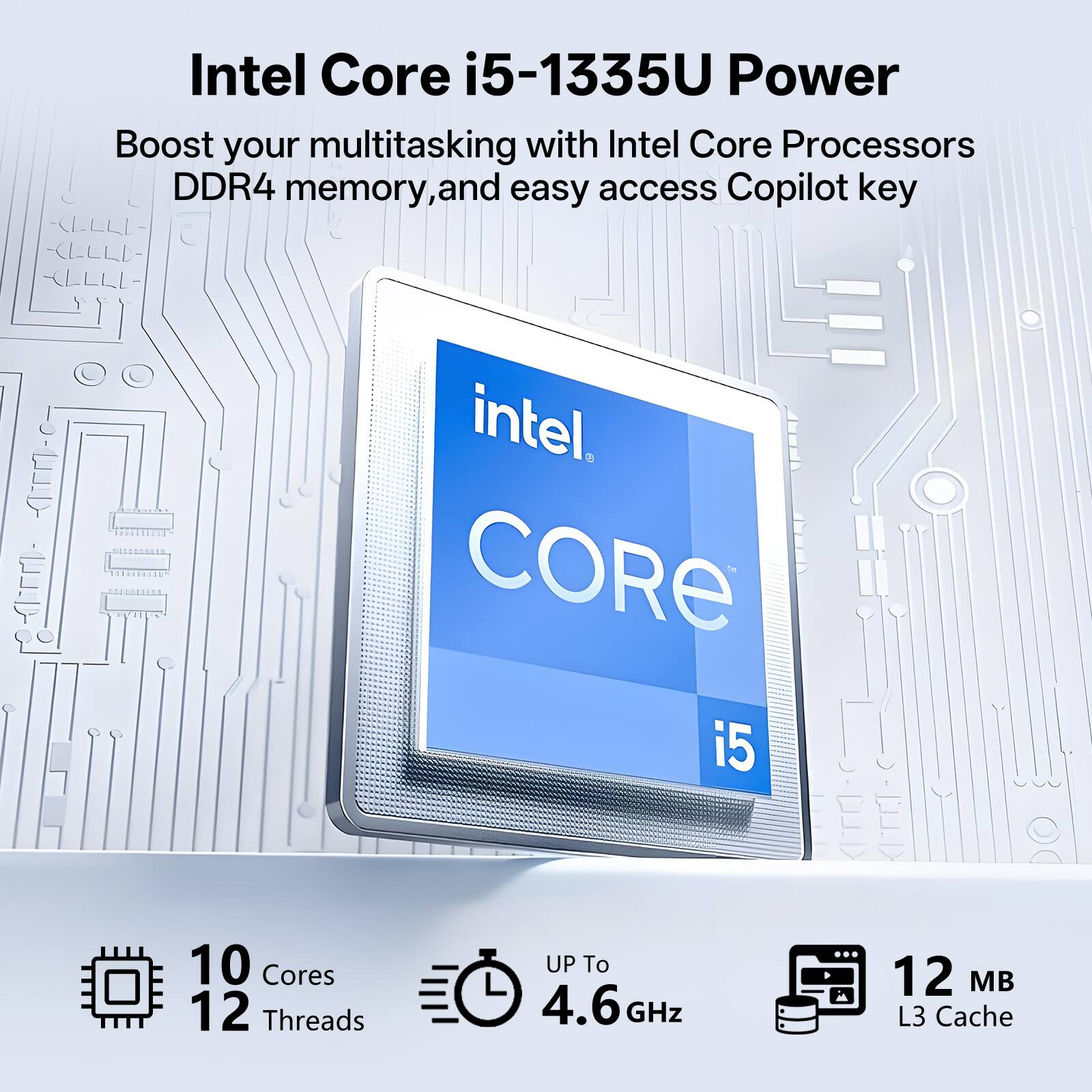 Intel Core i5-1335U Power

Boost your multitasking with Intel Core Processors DDR4 memory, and easy access Copilot key

Intel Core i5

10 Cores
12 Threads
Up to 4.6 GHz
12 MB L3 Cache