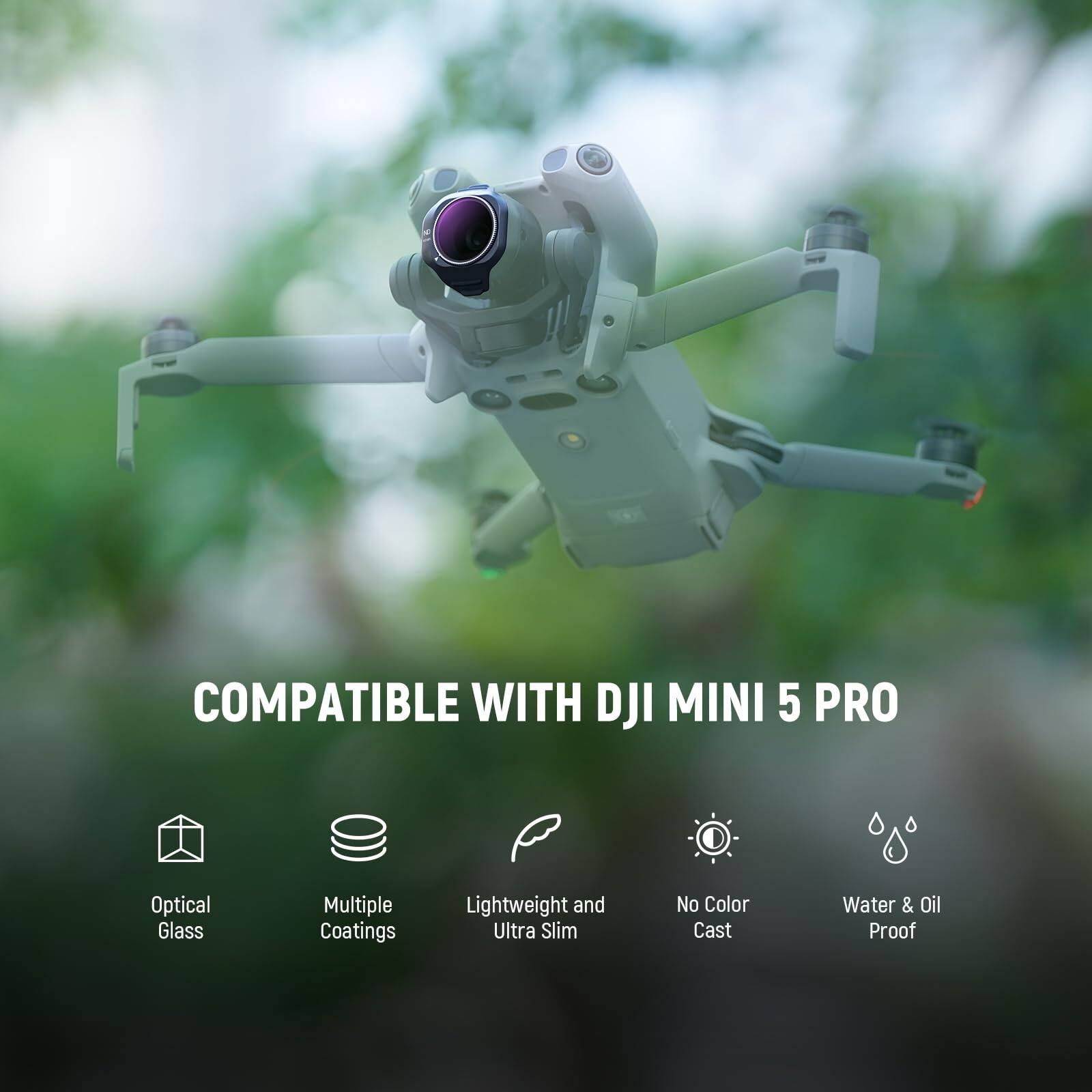 COMPATIBLE WITH DJI MINI 5 PRO  
Optical Glass  
Multiple Coatings  
Lightweight and Ultra Slim  
No Color Cast  
Water & Oil Proof