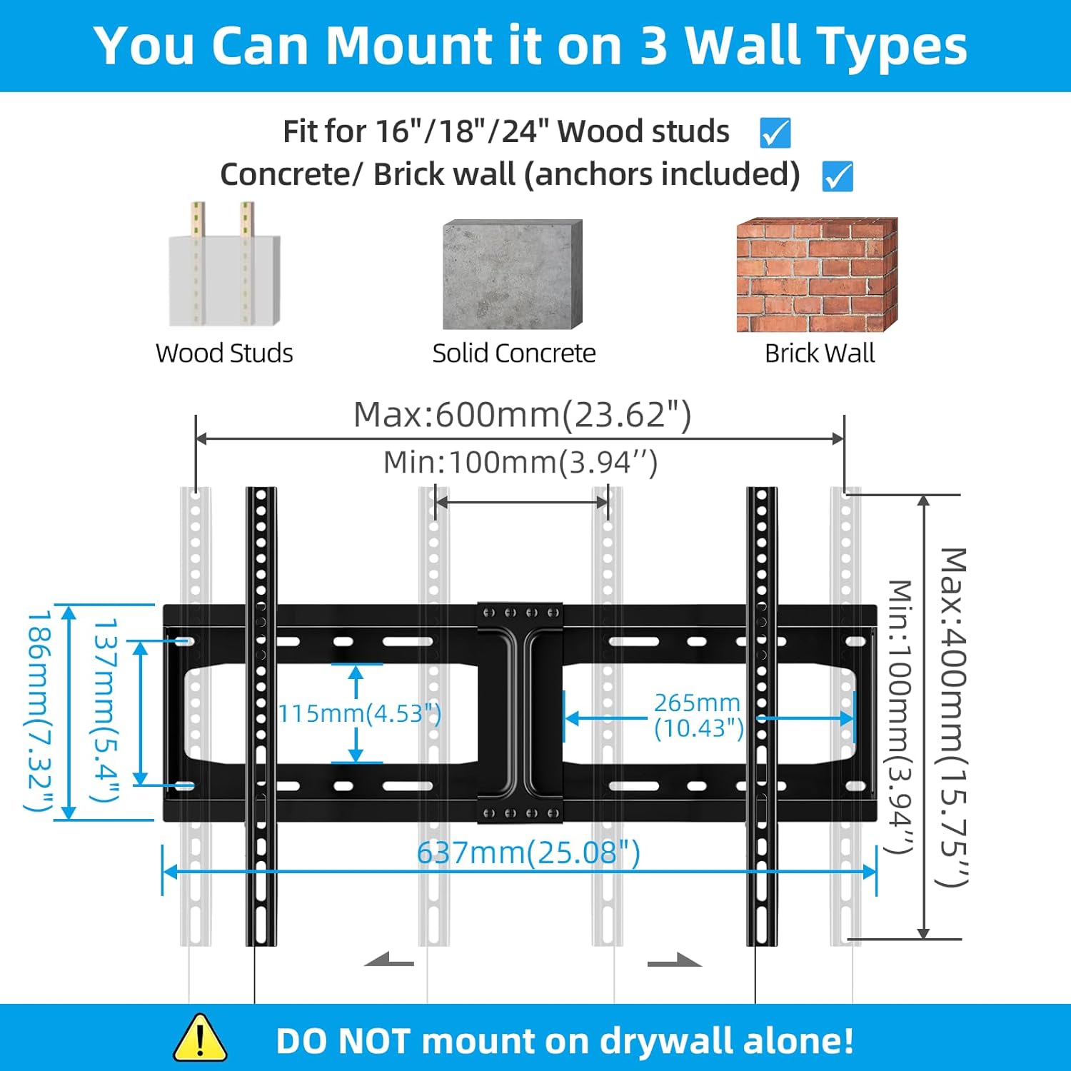 You Can Mount it on 3 Wall Types

Fit for 16"/18"/24" Wood studs Concrete/Brick wall (anchors included)

- Wood Studs
- Solid Concrete
- Brick Wall

Max: 600mm (23.62")
Min: 100mm (3.94")

186mm (7.32")
137mm (5.4")
115mm (4.53")
265mm (10.43")
637mm (25.08")

DO NOT mount on drywall alone!