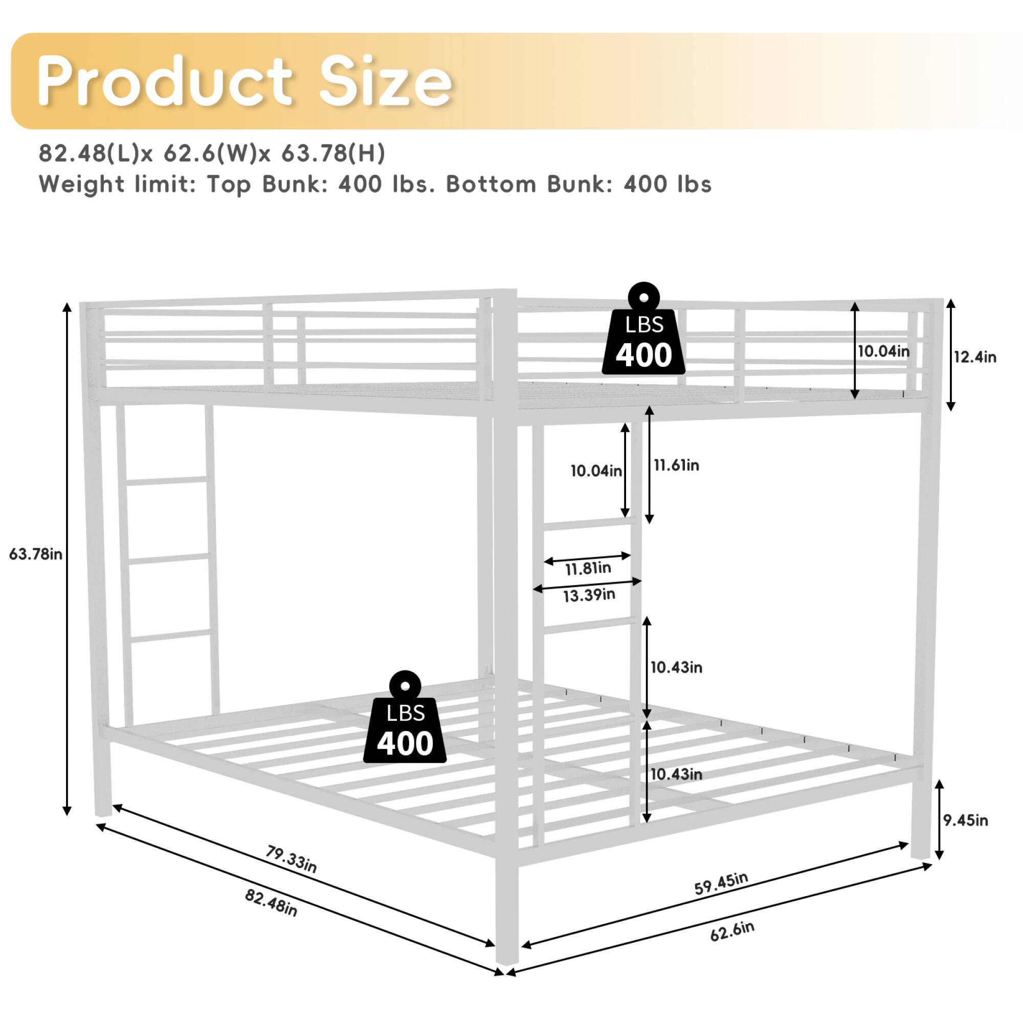 Product Size: 82.48(L) x 62.6(W) x 63.78(H)  
Weight limit: Top Bunk: 400 lbs. Bottom Bunk: 400 lbs  

Dimensions:  
- 10.04in  
- 12.4in  
- 10.04in  
- 11.61in  
- 63.78in  
- 11.81in  
- 13.39in  
- 10.43in  
- 79.33in  
- 82.48in  
- 59.45in  
- 62.6in  
- 9.45in