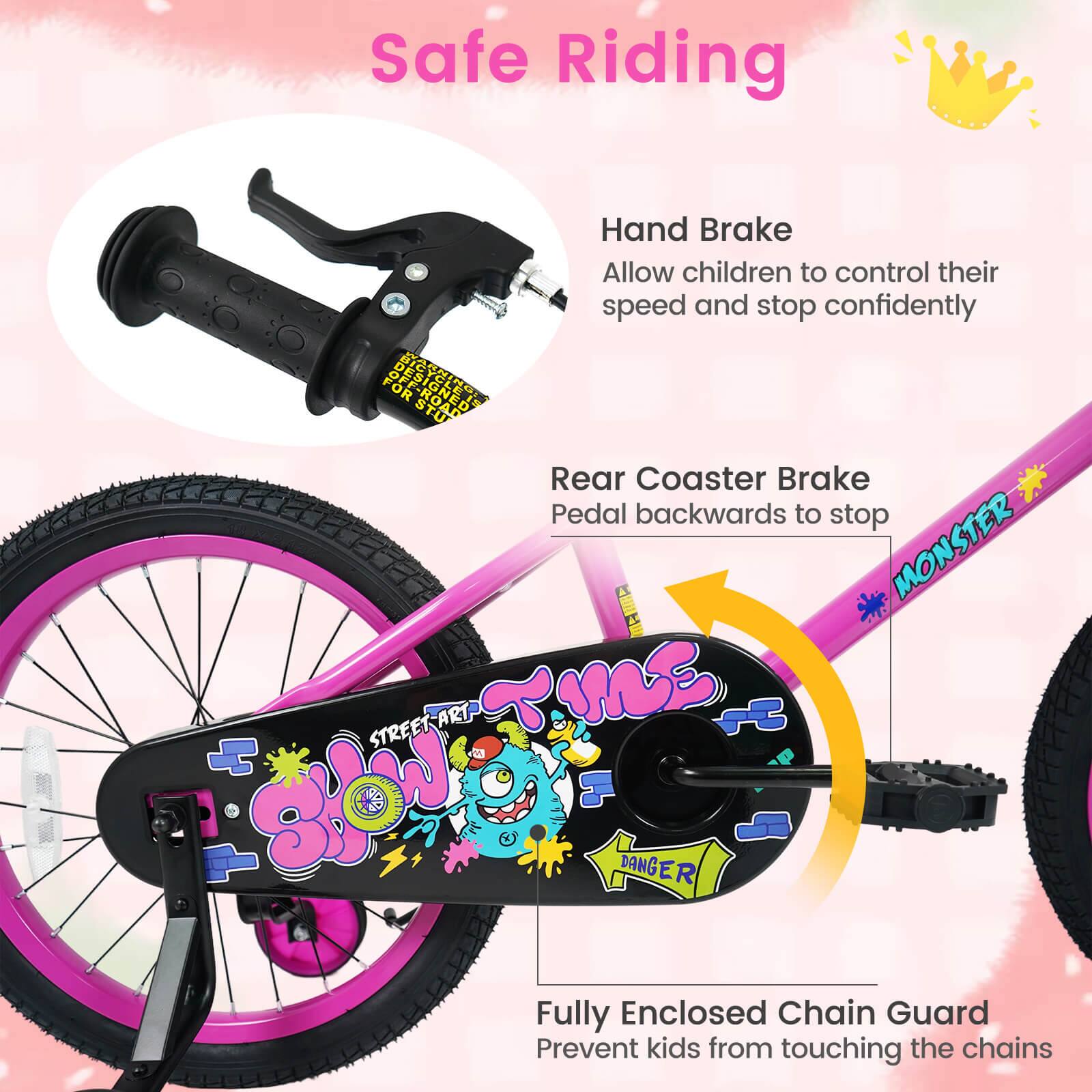 Safe Riding

Hand Brake
Allow children to control their speed and stop confidently

Rear Coaster Brake
Pedal backwards to stop

Fully Enclosed Chain Guard
Prevent kids from touching the chains