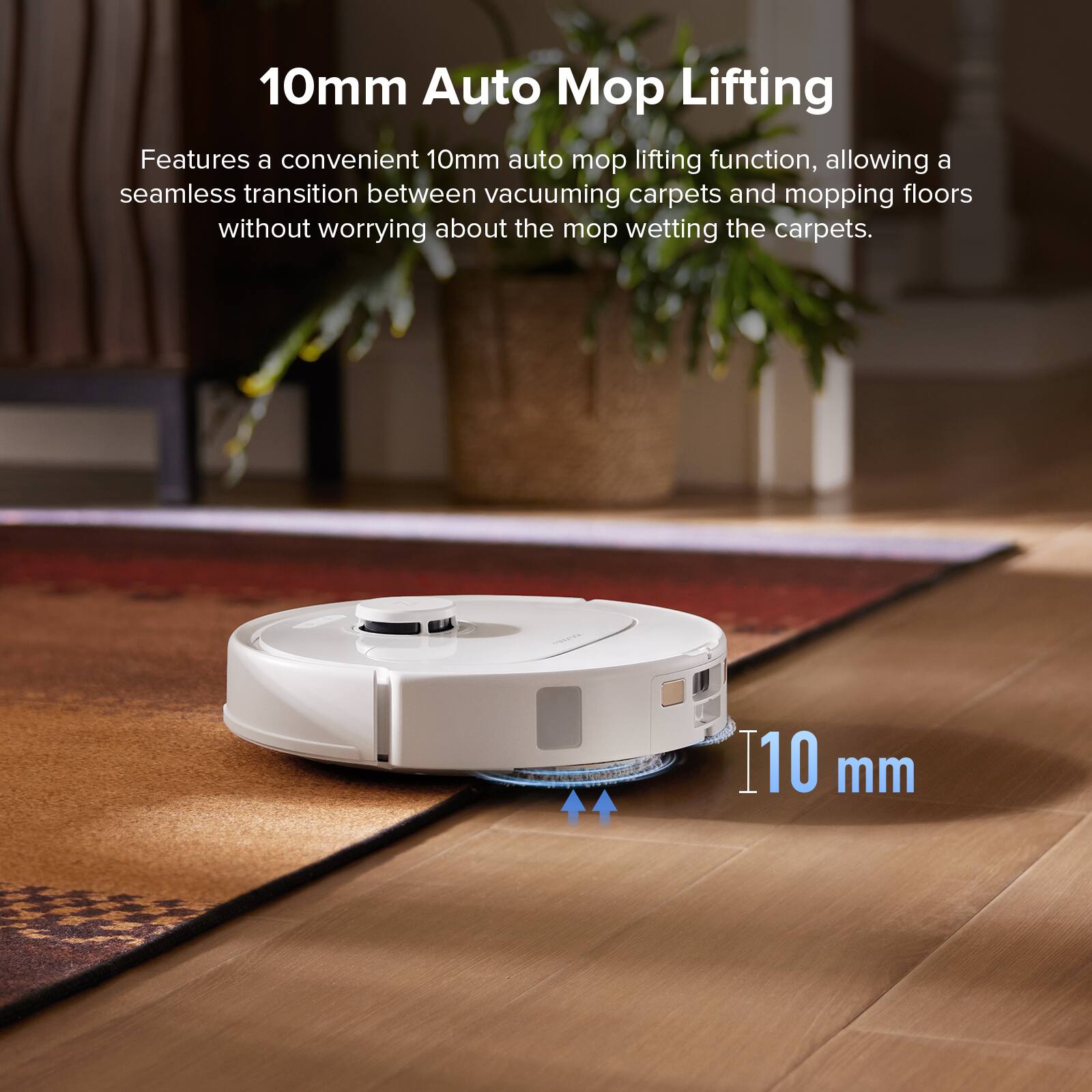10mm Auto Mop Lifting

Features a convenient 10mm auto mop lifting function, allowing a seamless transition between vacuuming carpets and mopping floors without worrying about the mop wetting the carpets.