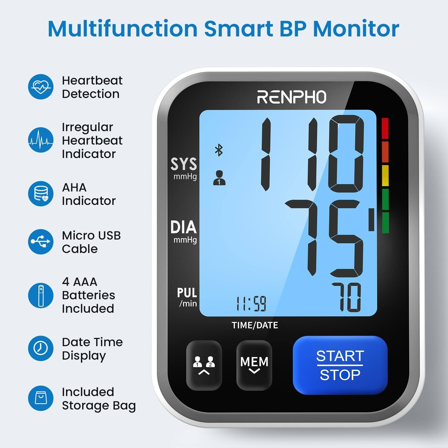 Multifunction Smart BP Monitor

- Heartbeat Detection
- Irregular Heartbeat Indicator
- AHA Indicator
- SYS mmHg
- DIA mmHg
- PUL /min
- Micro USB Cable
- 4 AAA Batteries Included
- Date Time Display
- Included Storage Bag
- START STOP