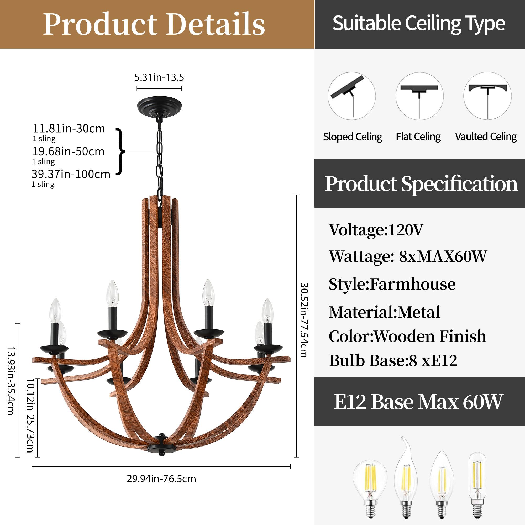 **Product Details**

- **Sling Lengths:**
  - 11.81in-30cm (1 sling)
  - 19.68in-50cm (1 sling)
  - 39.37in-100cm (1 sling)

- **Dimensions:**
  - 5.31in-13.5cm
  - 10.12in-25.73cm
  - 13.93in-35.4cm
  - 29.94in-76.5cm
  - 30.52in-77.54cm

- **Overall Height:**
  - 29.94in-76.5cm

**Suitable Ceiling Type:**
- Sloped Ceiling
- Flat Ceiling
- Vaulted Ceiling

**Product Specification:**
- Voltage: 120V
- Wattage: 8xMAX60W
- Style: Farmhouse
- Material: Metal
- Color: Wooden Finish
- Bulb Base: 8 xE12
- E12 Base Max 6