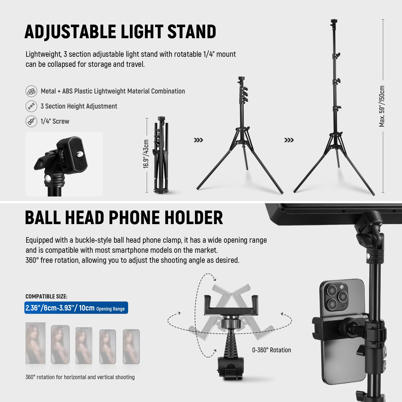 **ADJUSTABLE LIGHT STAND**

Lightweight, 3 section adjustable light stand with rotatable 1/4" mount can be collapsed for storage and travel.

- Metal + ABS Plastic Lightweight Material Combination
- 3 Section Height Adjustment
- 1/4" Screw

**BALL HEAD PHONE HOLDER**

Equipped with a buckle-style ball head phone clamp, it has a wide opening range and is compatible with most smartphone models on the market. 360° free rotation, allowing you to adjust the shooting angle as desired.

- COMPATIBLE SIZE: 2.36"/6cm-3.93"/10cm
- Opening Range: 0-360° Rotation
- 360° rotation for horizontal and vertical shooting