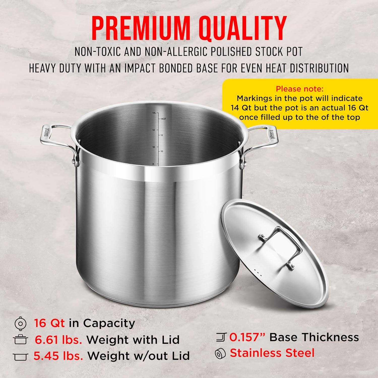 **PREMIUM QUALITY**  
NON-TOXIC AND NON-ALLERGIC POLISHED STOCK POT  
HEAVY DUTY WITH AN IMPACT BONDED BASE FOR EVEN HEAT DISTRIBUTION  

Please note:  
Markings in the pot will indicate 14 Qt but the pot is an actual 16 Qt once filled up to the top  

- 16 Qt in Capacity  
- 6.61 lbs. Weight with Lid  
- 5.45 lbs. Weight w/out Lid  
- 0.157" Base Thickness  
- Stainless Steel