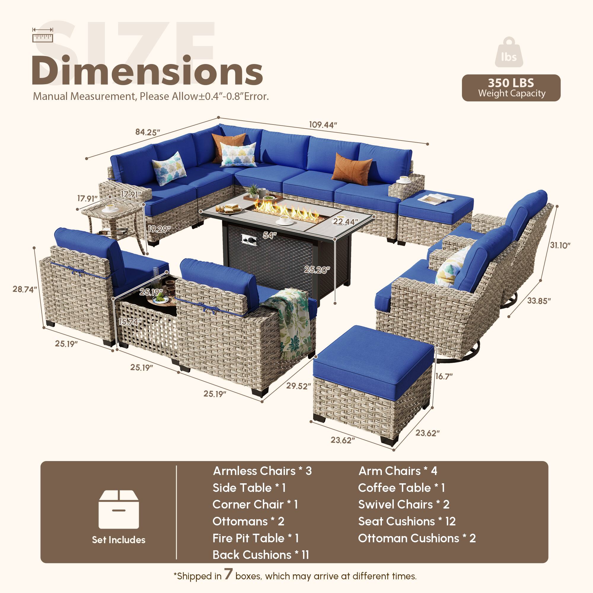 Dimensions  
Manual Measurement, Please Allow±0.4"-0.8" Error.  

350 LBS Weight Capacity  

84.25"  
109.44"  
17.91"  
17.91"  
19.20"  
64"  
22.44"  
31.10"  
25.20"  
28.74"  
26.19"  
33.85"  
25.19"  
25.19"  
25.19"  
29.52"  
16.7"  
23.62"  
23.62"  

Set Includes  
Armless Chairs * 3  
Arm Chairs * 4  
Side Table * 1  
Coffee Table * 1  
Corner Chair * 1  
Swivel Chairs * 2  
Ottomans * 2  
Seat Cushions * 12  
Fire Pit Table * 1  
Ottoman Cushions * 2  
Back Cushions * 11  

*Shipped in 7 boxes, which may arrive at different times.