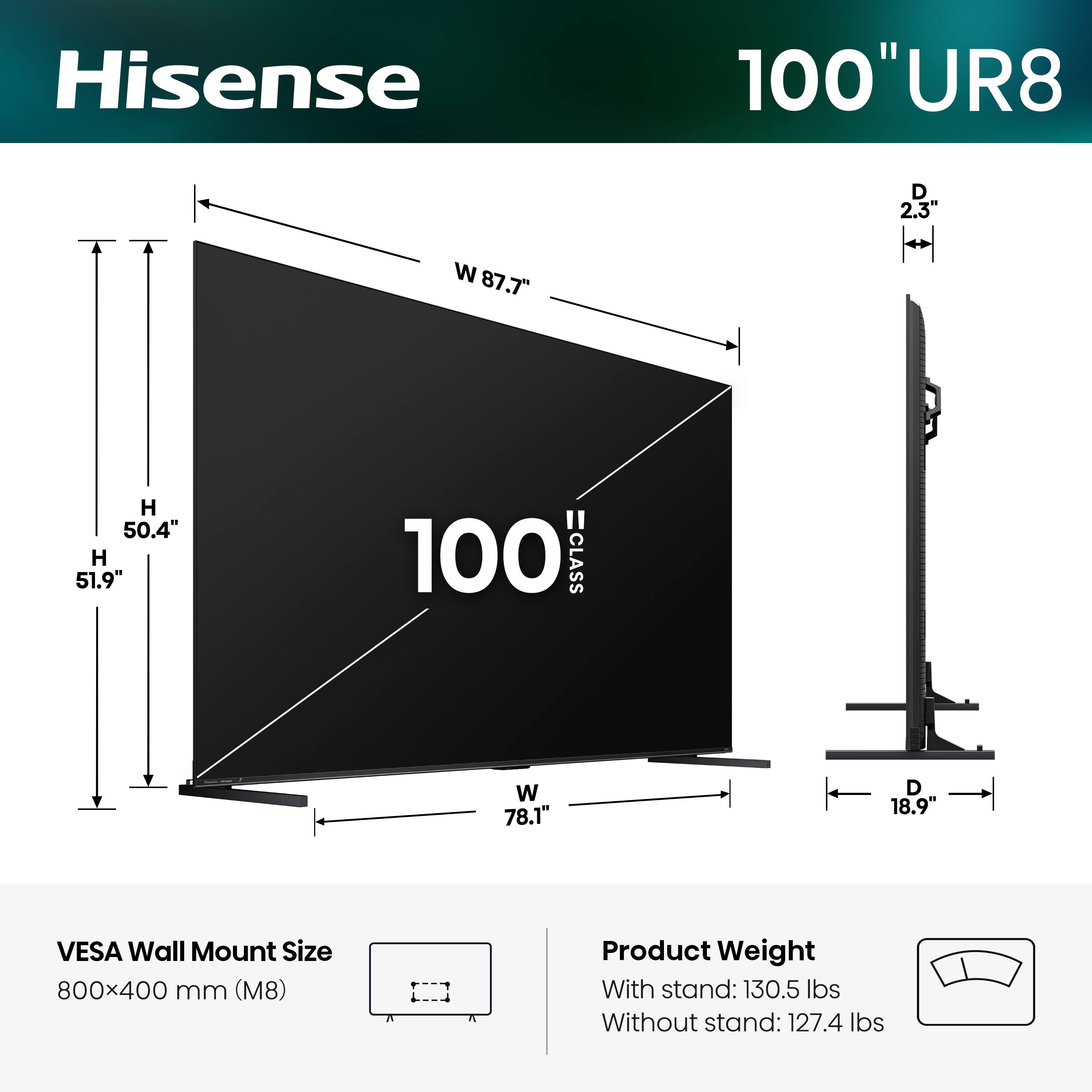 Hisense 100" UR8  
Dimensions:  
- Width (W): 87.7"  
- Height (H): 50.4"  
- Depth (D): 2.3"  
- Width (W) with stand: 78.1"  
- Depth (D) with stand: 18.9"  
- VESA Wall Mount Size: 800x400 mm (M8)  
- Product Weight:  
  - With stand: 130.5 lbs  
  - Without stand: 127.4 lbs