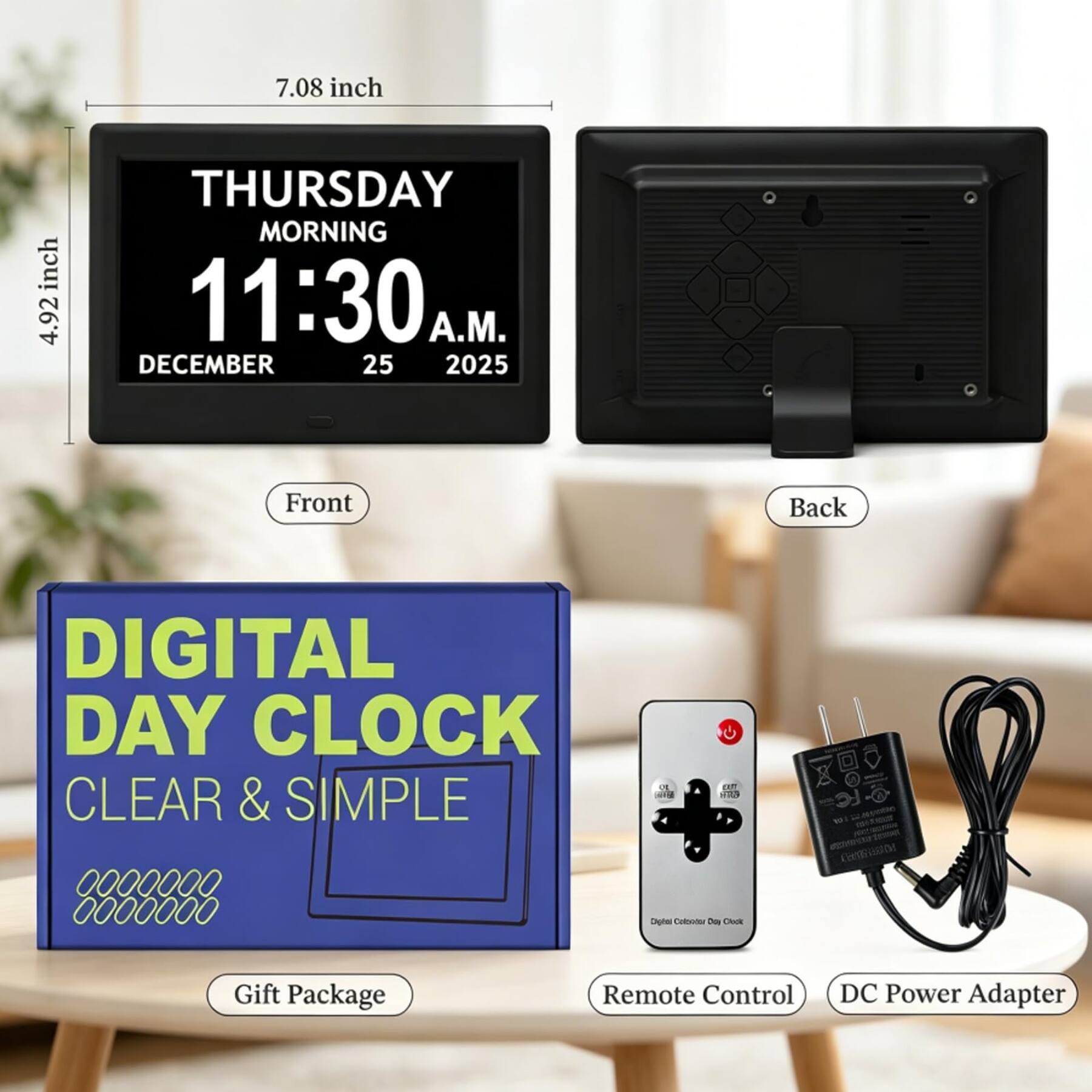 7.08 inch  
4.92 inch  
THURSDAY MORNING 11:30 A.M.  
DECEMBER 25 2025  
Front  
Back  
DIGITAL DAY CLOCK CLEAR & SIMPLE  
Gift Package  
Remote Control  
DC Power Adapter