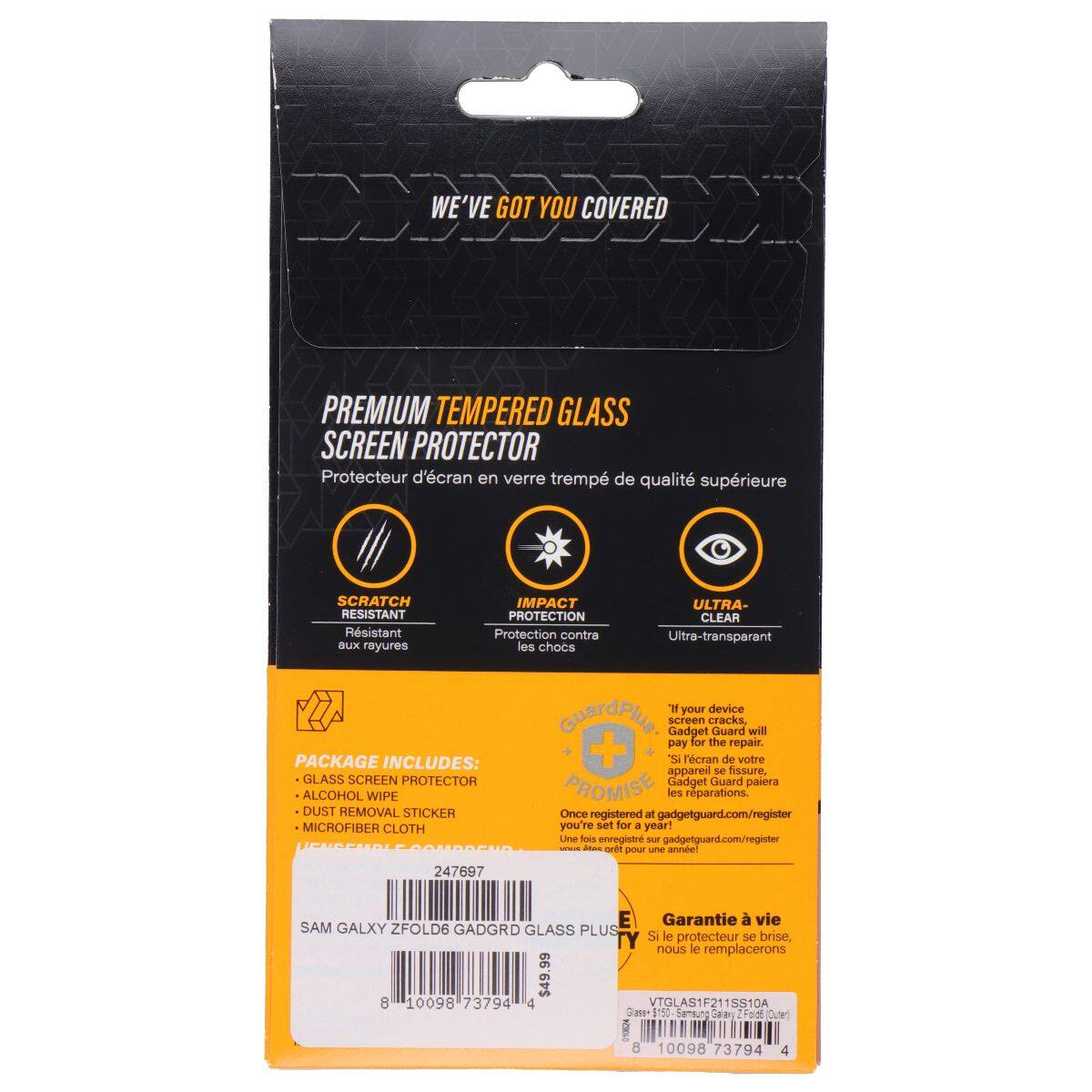 WE'VE GOT YOU COVERED PREMIUM TEMPERED GLASS SCREEN PROTECTOR  
Protecteur d'écran en verre trempé de qualité supérieure  
SCRATCH RESISTANT  
Rsistant aux rayures  
IMPACT PROTECTION  
Protection contre les chocs  
ULTRA-CLEAR  
Ultra-transparent  

PACKAGE INCLUDES:  
GLASS SCREEN PROTECTOR  
ALCOHOL WIPE  
DUST REMOVAL STICKER  
MICROFIBER CLOTH  

GuardPis screen Gadget cracks Guard will pay for the repair +  
l'écran de votre appareil se fissure, Gadget Guard paiera PROMISE les réparations.  
Once registered gadgetguard.com/register you're set for a year!  
Lime foos enregistré - gadgetguard.com/register - ored pour u anneel  

247697  
E  
Garantie à vie  
SAM GALXY ZFOLD6 GADGRD GLASS PLUS TY  
Si le protecteur se brise, nous le remplacerons  

$49.99  
8 10098 73794 4  
VTGLAS1F211SS1