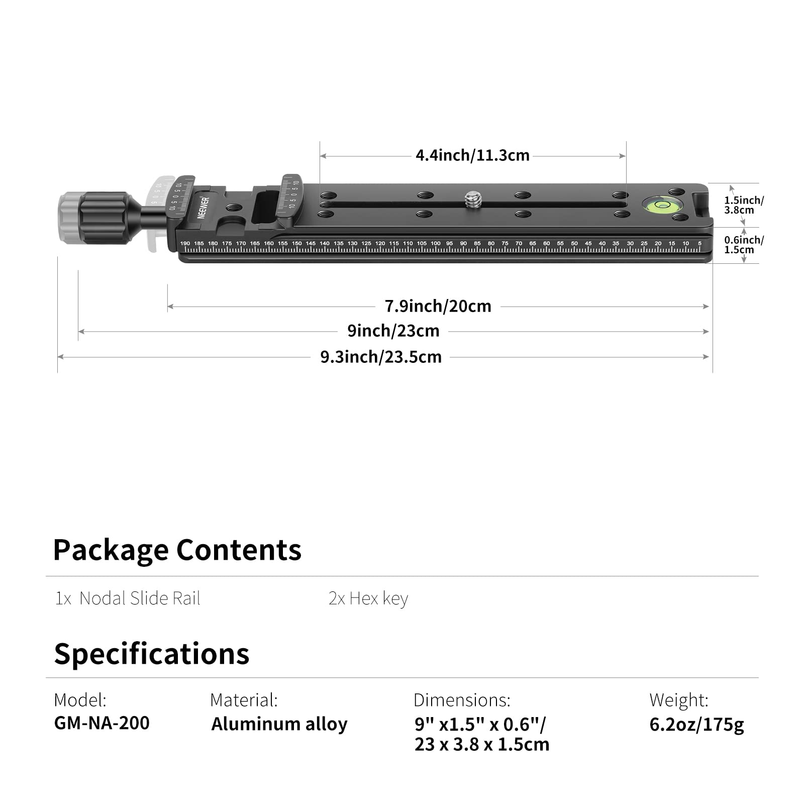 4.4 inch/11.3 cm  
1.5 inch/3.8 cm  
0.6 inch/1.5 cm  
7.9 inch/20 cm  
9 inch/23 cm  
9.3 inch/23.5 cm  

Package Contents  
1x Nodal Slide Rail  
2x Hex key  

Specifications  
Model: GM-NA-200  
Material: Aluminum alloy  
Dimensions: 9" x 1.5" x 0.6"/ 23 x 3.8 x 1.5 cm  
Weight: 6.2 oz/175 g