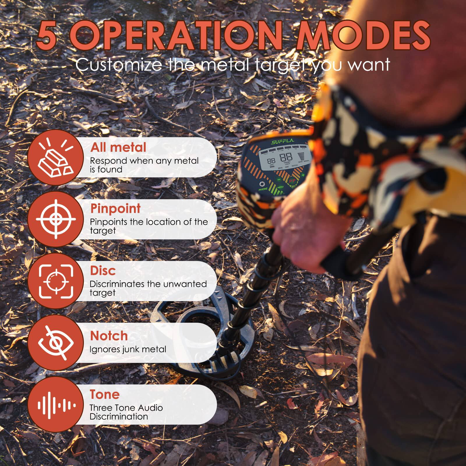 5 OPERATION MODES  
Customize the metal target you want

- All metal  
  Respond when any metal is found

- Pinpoint  
  Pinpoints the location of the target

- Disc  
  Discriminates the unwanted target

- Notch  
  Ignores junk metal

- Tone  
  Three Tone Audio Discrimination