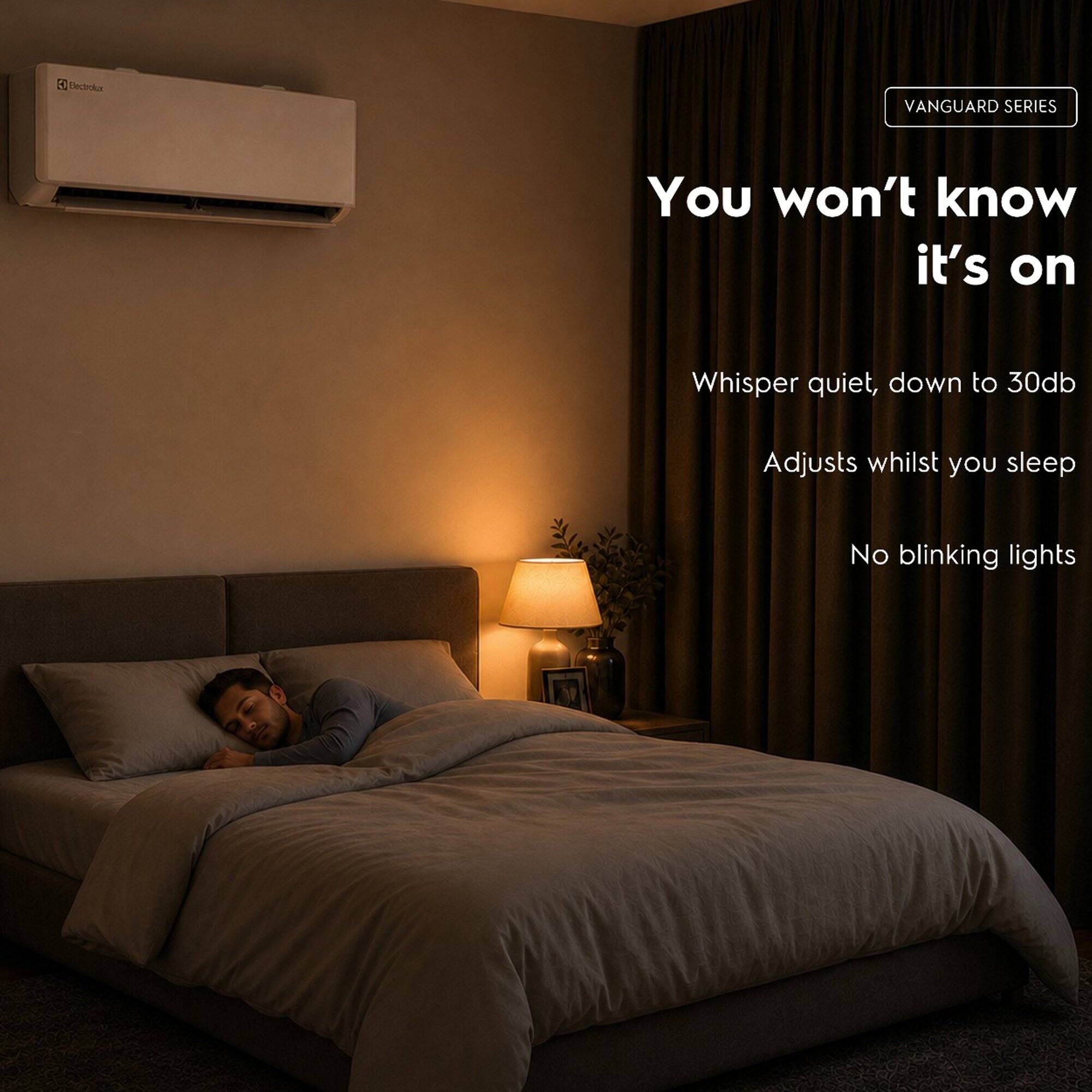 Electrolux  
VANGUARD SERIES  
You won't know it's on  
Whisper quiet, down to 30db  
Adjusts whilst you sleep  
No blinking lights