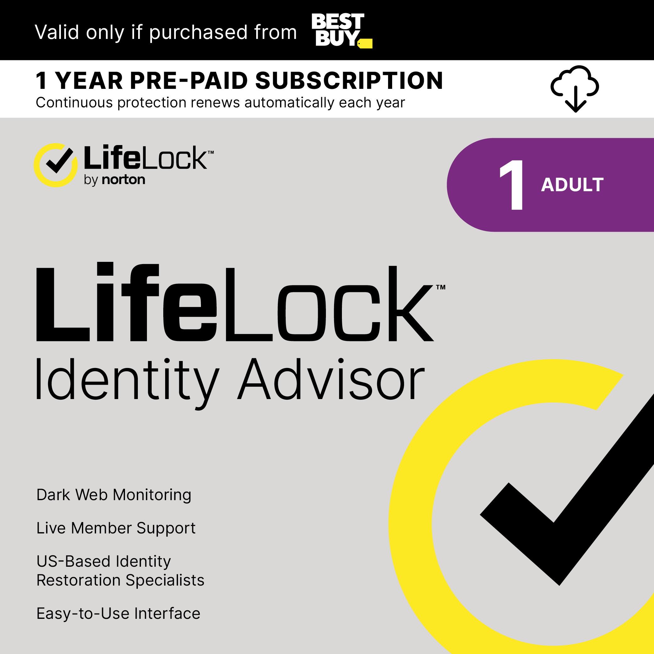 BEST Valid only if purchased from BUY 1 YEAR PRE-PAID SUBSCRIPTION Continuous protection renews automatically each year LifeLock by norton ADULT 1 TM LifeLock Identity Advisor Dark Web Monitoring Live Member Support US-Based Identity Restoration Specialists Easy-to-Use Interface