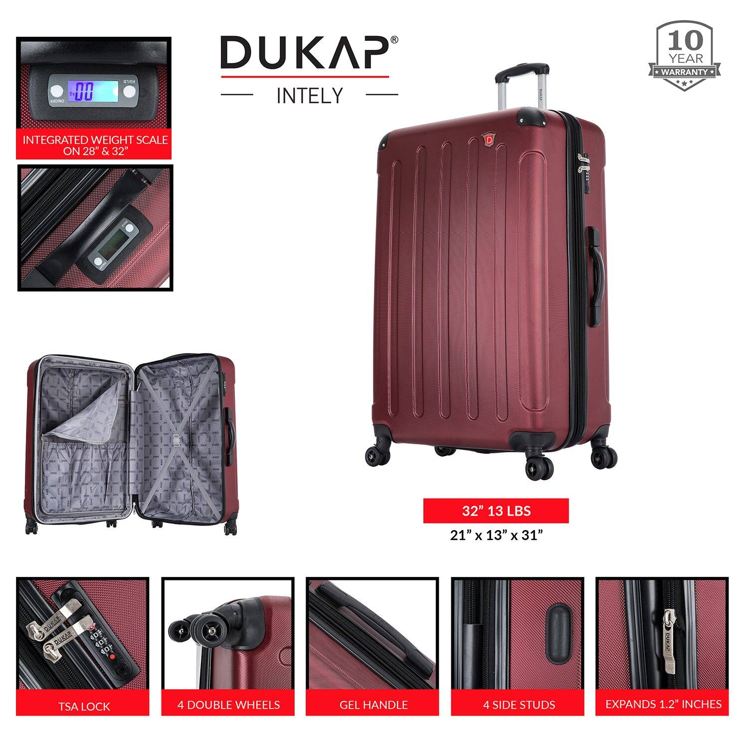 DUKAP  
INTELY  

10 YEAR WARRANTY  

INTEGRATED WEIGHT SCALE ON 28" & 32"  

32" 13 LBS  
21" x 13" x 31"  

TSA LOCK  
4 DOUBLE WHEELS  
GEL HANDLE  
4 SIDE STUDS  
EXPANDS 1.2 INCHES