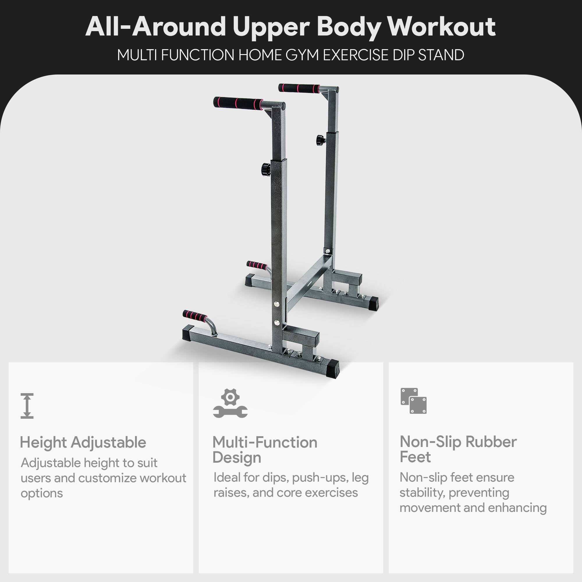 All-Around Upper Body Workout  
MULTI FUNCTION HOME GYM EXERCISE DIP STAND  

Height Adjustable  
Adjustable height to suit users and customize workout options  

Multi-Function Design  
Ideal for dips, push-ups, leg raises, and core exercises  

Non-Slip Rubber Feet  
Non-slip feet ensure stability, preventing movement and enhancing