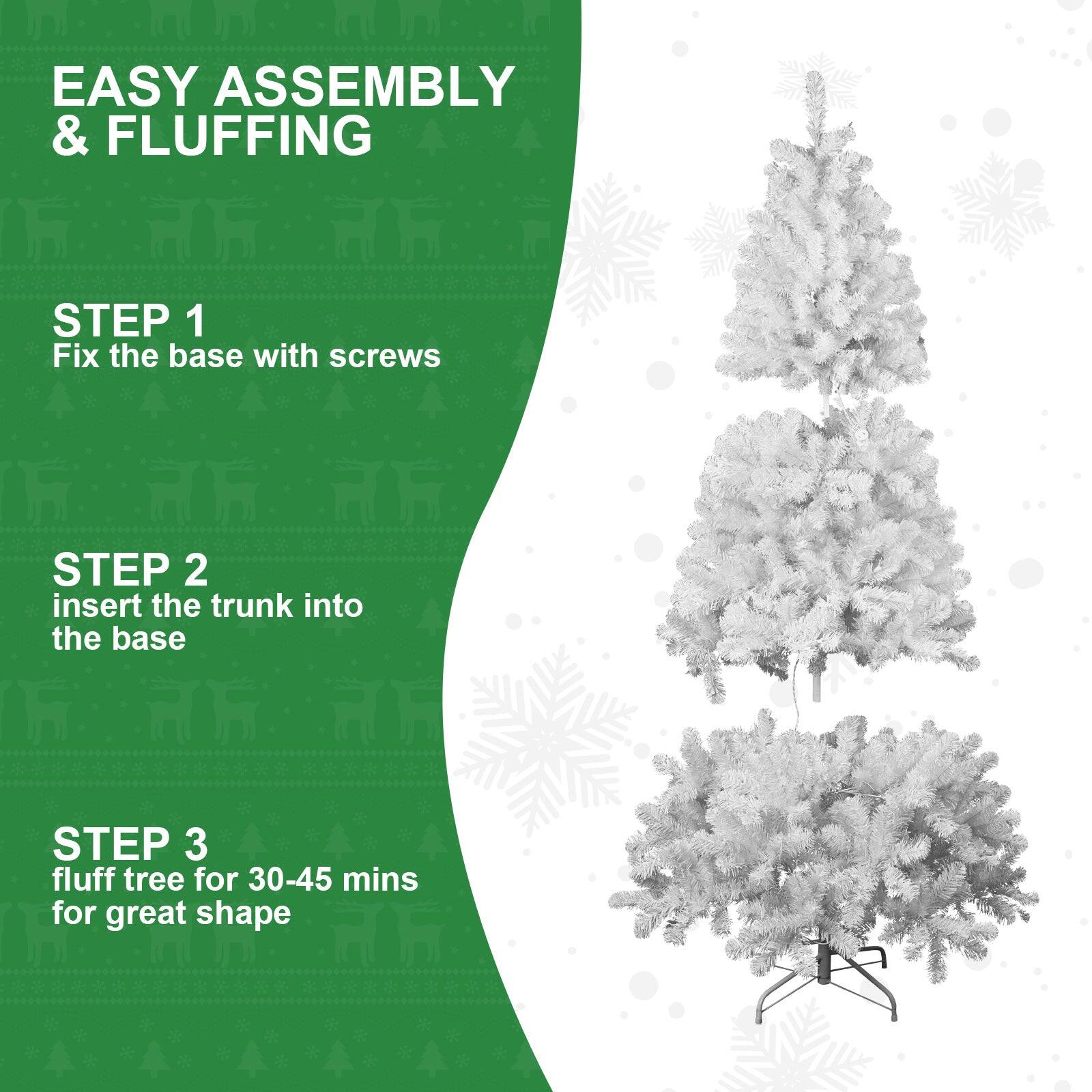EASY ASSEMBLY & FLUFFING

STEP 1  
Fix the base with screws

STEP 2  
Insert the trunk into the base

STEP 3  
Fluff tree for 30-45 mins for great shape