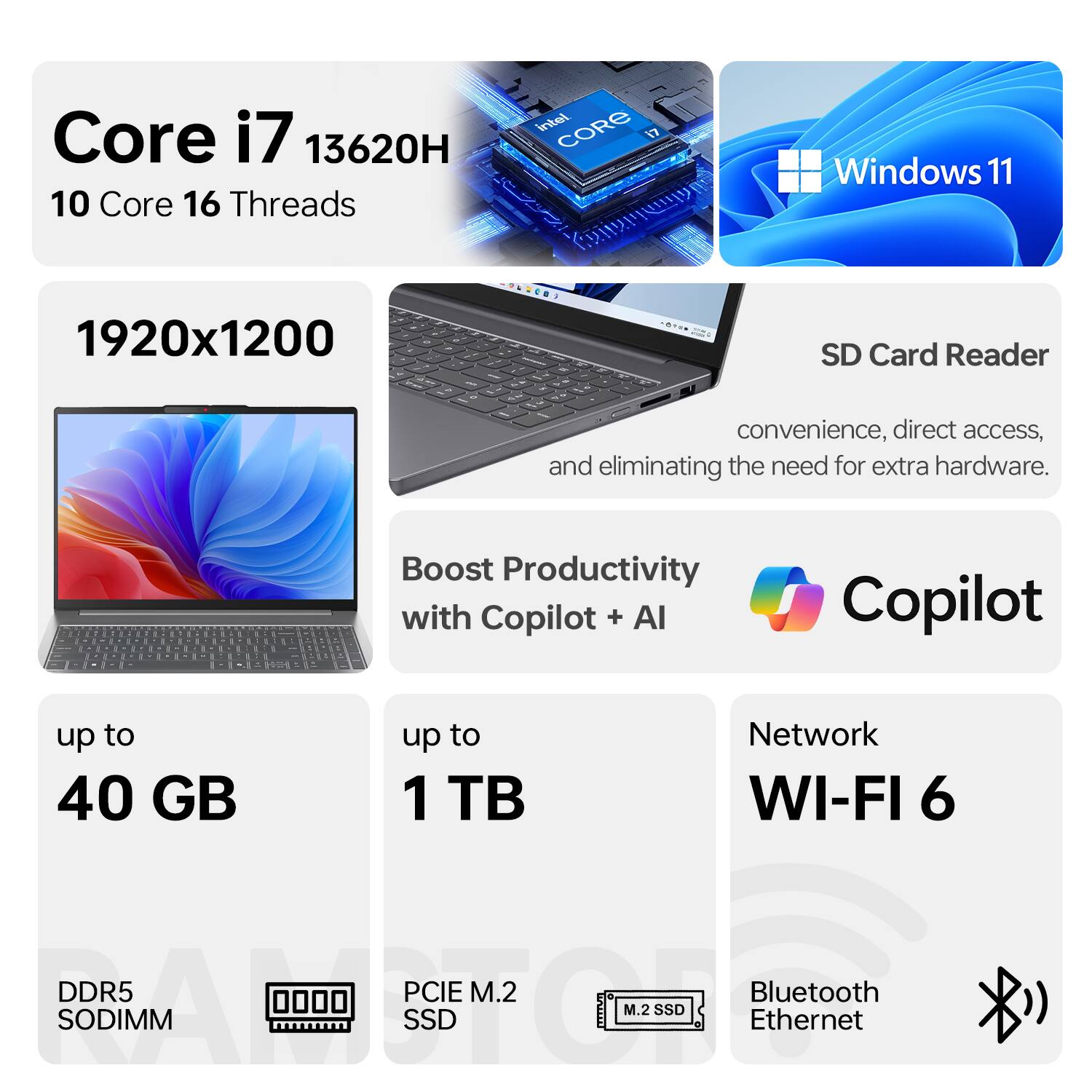Core i7 13620H  
10 Core 16 Threads  

Windows 11  

1920x1200  

SD Card Reader  
convenience, direct access, and eliminating the need for extra hardware.  

Boost Productivity with Copilot + AI  

up to 40 GB  
DDR5 SODIMM  

up to 1 TB  
PCIe M.2 SSD  

Network  
WI-FI 6  

Bluetooth  
Ethernet