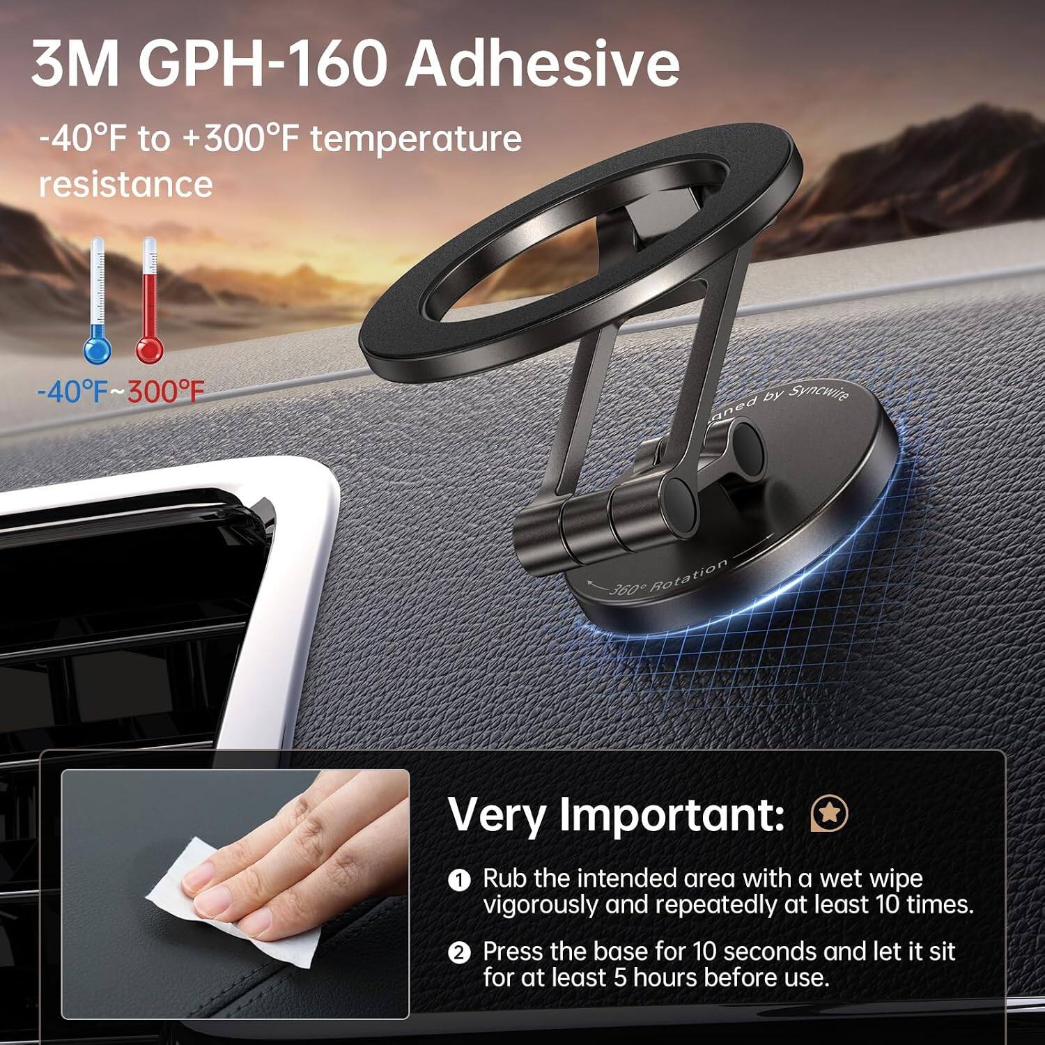 3M GPH-160 Adhesive  
-40°F to +300°F temperature resistance  
-40°F ~ 300°F  

by Syncwire  
360° Rotation  

Very Important:  
1. Rub the intended area with a wet wipe vigorously and repeatedly at least 10 times.  
2. Press the base for 10 seconds and let it sit for at least 5 hours before use.