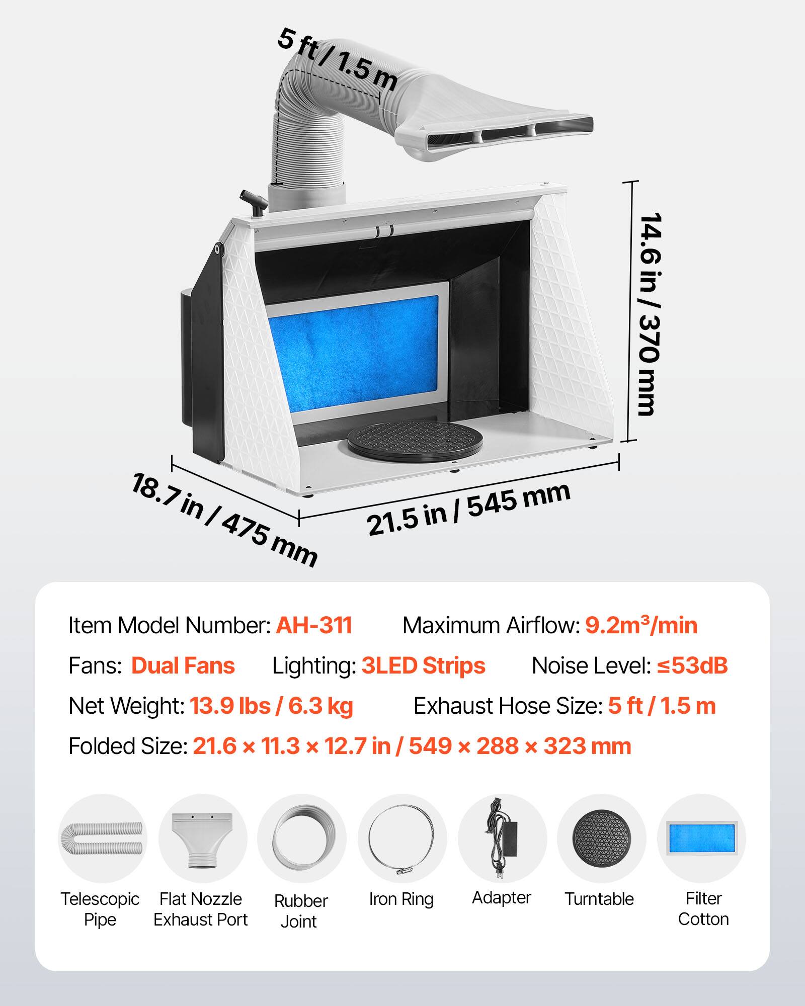 5 ft/1.5 m  
14.6 in/370 mm  
18.7 in/475 mm  
21.5 in/545 mm  

Item Model Number: AH-311  
Maximum Airflow: 9.2m³/min  
Fans: Dual Fans  
Lighting: 3LED Strips  
Noise Level: 53dB  
Net Weight: 13.9 lbs/6.3 kg  
Exhaust Hose Size: 5 ft/1.5 m  
Folded Size: 21.6 x 11.3 x 12.7 in/549 x 288 x 323 mm  

Telescopic Pipe  
Flat Nozzle Exhaust Port  
Rubber Joint  
Iron Ring Adapter  
Turntable  
Filter Cotton