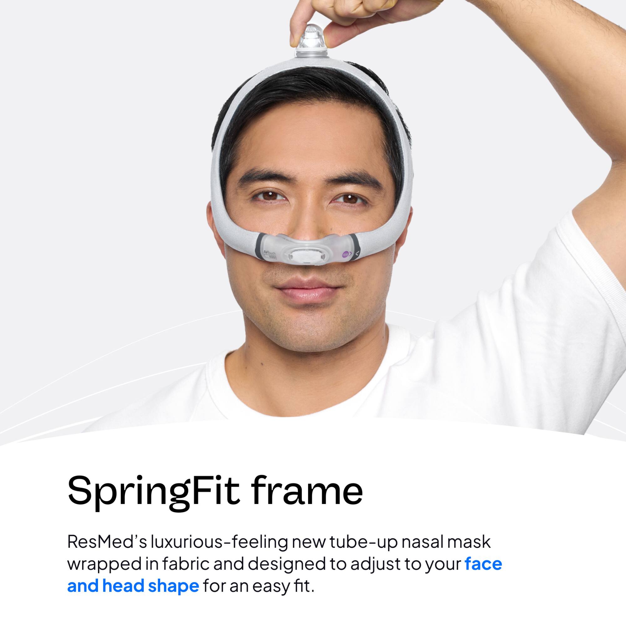 SpringFit frame  
ResMed's luxurious-feeling new tube-up nasal mask wrapped in fabric and designed to adjust to your face and head shape for an easy fit.