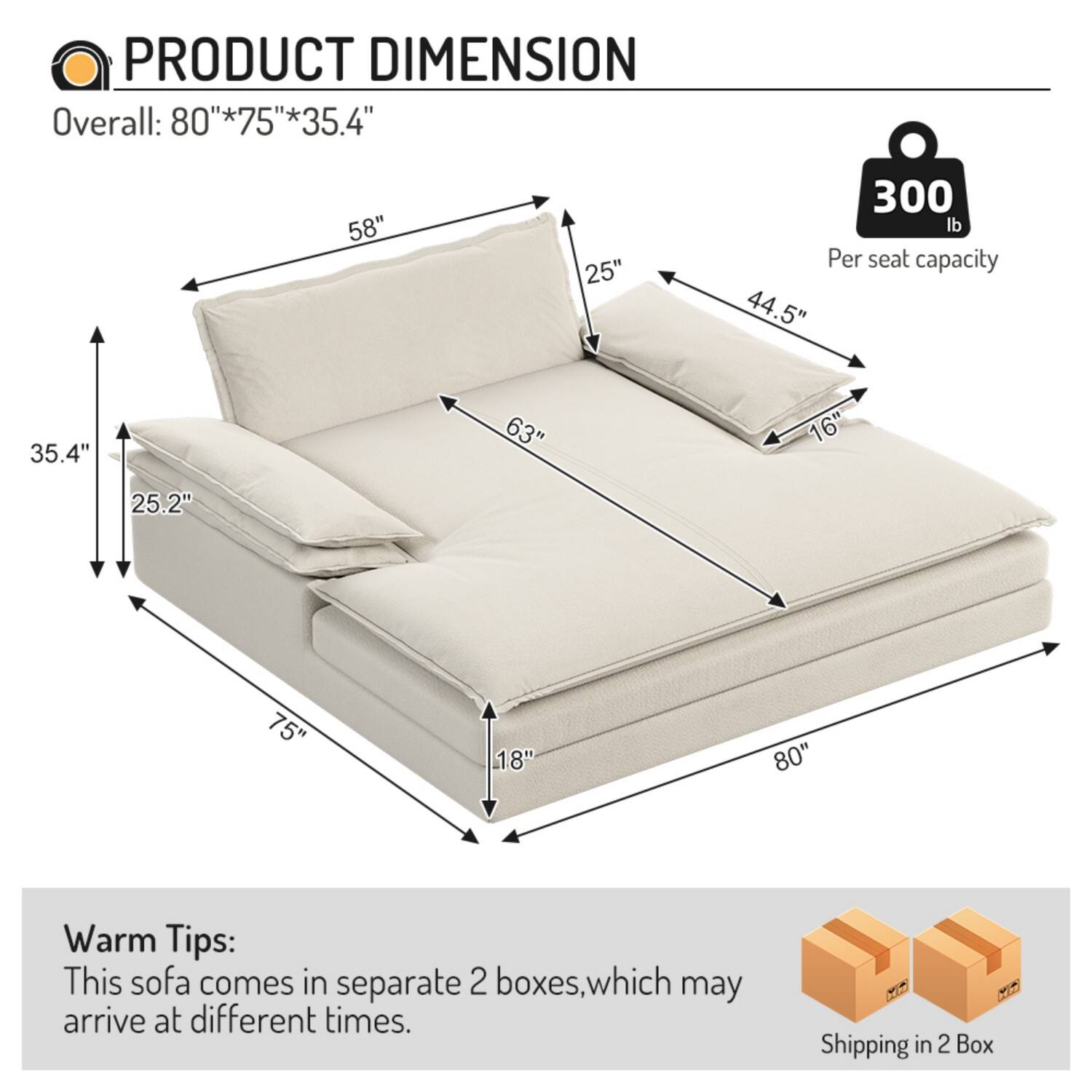PRODUCT DIMENSION  
Overall: 80"*75"*35.4"  
58"  
25"  
300 lb  
Per seat capacity  
44.5"  
35.4"  
63"  
16"  
25.2"  
75"  
18"  
80"  

Warm Tips:  
This sofa comes in separate 2 boxes, which may arrive at different times.  

Shipping in 2 Box