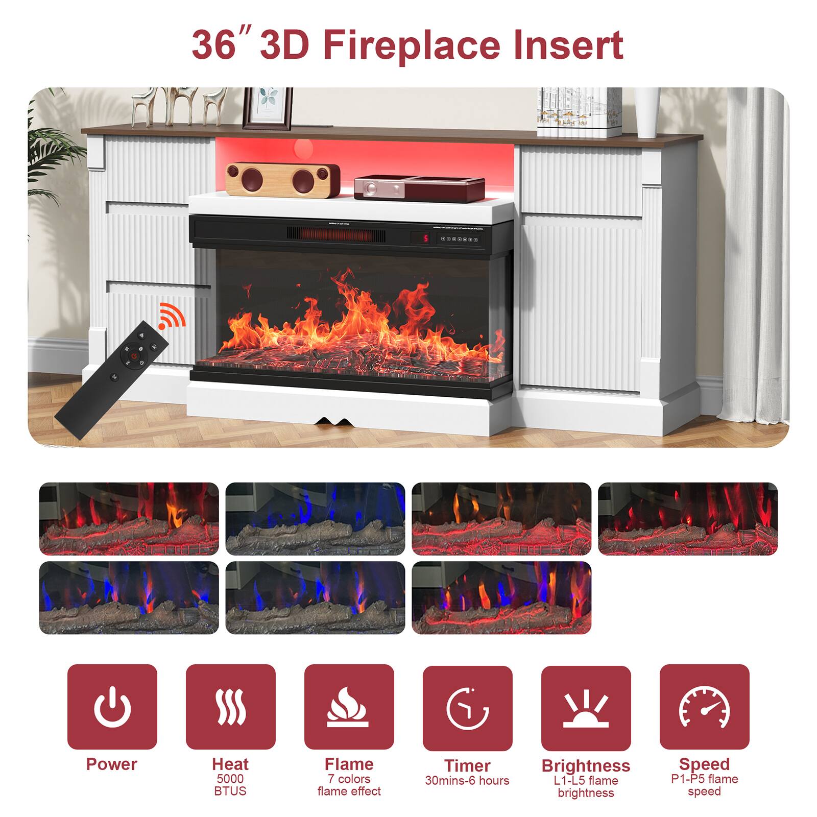 36" 3D Fireplace Insert

- Power Heat 5000 BTUS
- Flame 7 colors flame effect
- Timer 30mins-6 hours
- Brightness L1-L5 flame brightness
- Speed P1-P5 flame speed