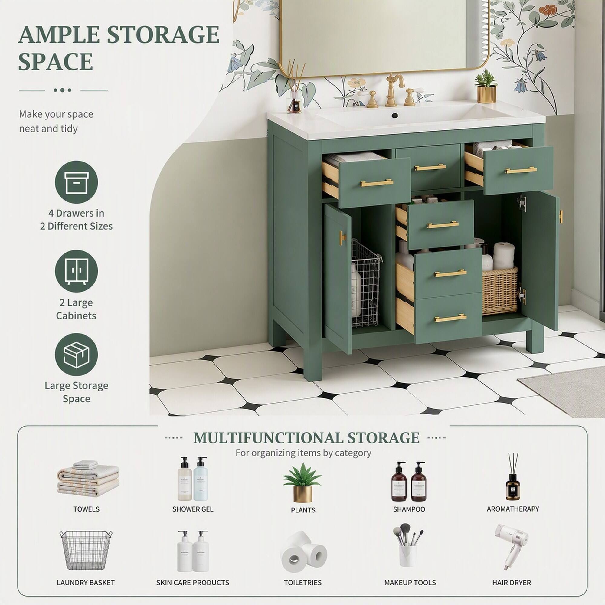 AMPLE STORAGE SPACE

Make your space neat and tidy

- 4 Drawers in 2 Different Sizes
- 2 Large Cabinets
- Large Storage Space

MULTIFUNCTIONAL STORAGE

For organizing items by category

- TOWELS
- SHOWER GEL
- PLANTS
- SHAMPOO
- AROMATHERAPY
- LAUNDRY BASKET
- SKIN CARE PRODUCTS
- TOILETRIES
- MAKEUP TOOLS
- HAIR DRYER