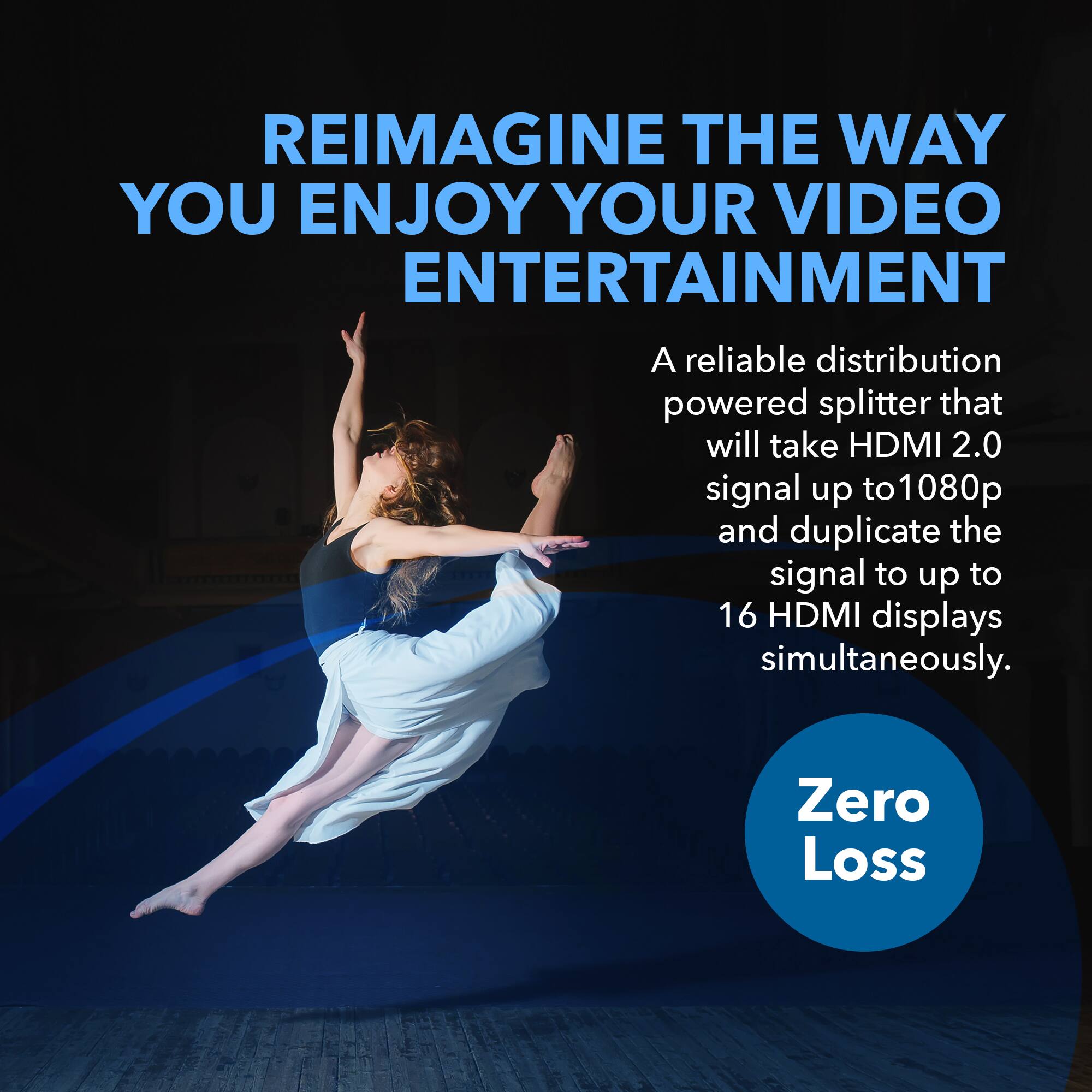 REIMAGINE THE WAY YOU ENJOY YOUR VIDEO ENTERTAINMENT

A reliable distribution powered splitter that will take HDMI 2.0 signal up to 1080p and duplicate the signal to up to 16 HDMI displays simultaneously.

Zero Loss