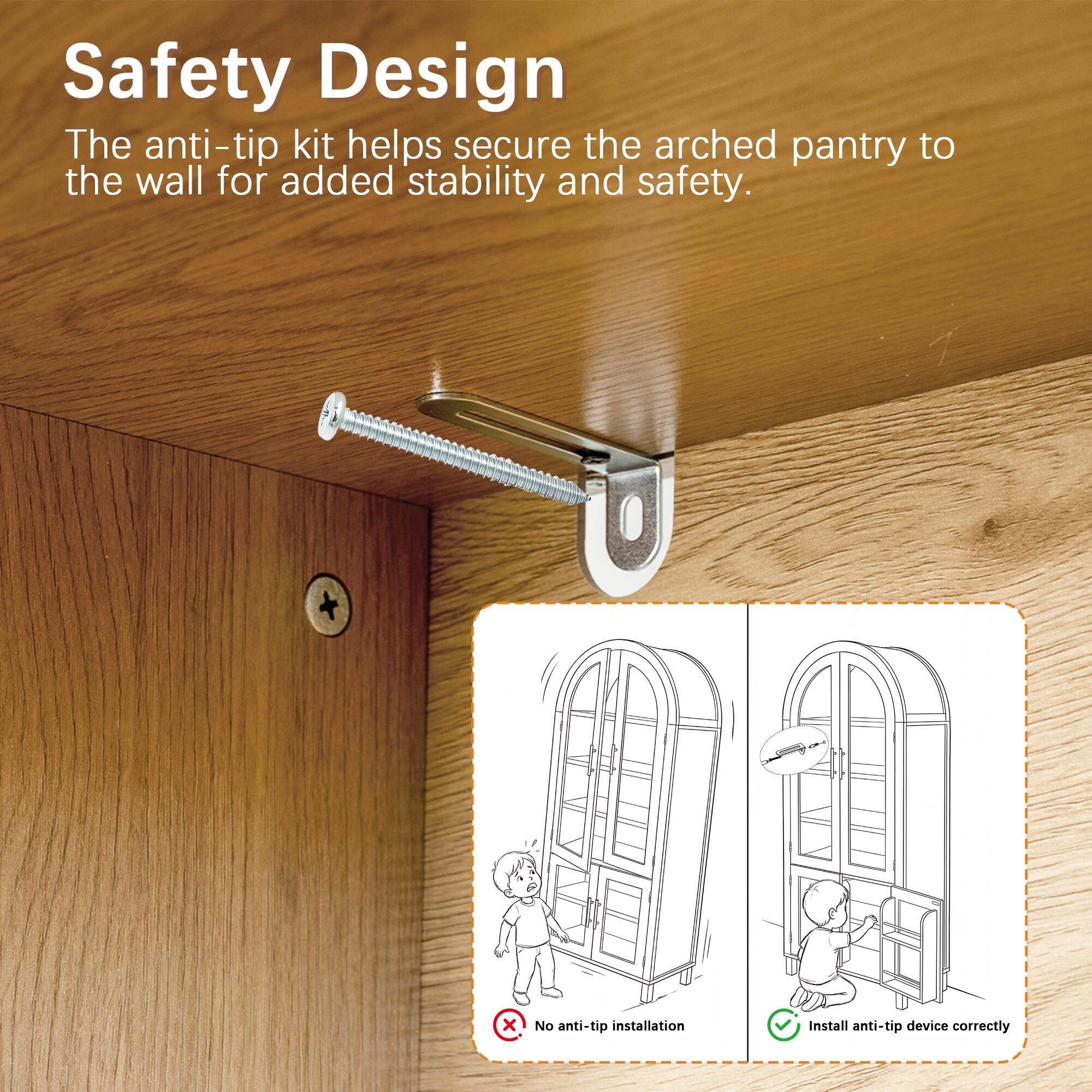 Safety Design  
The anti-tip kit helps secure the arched pantry to the wall for added stability and safety.  

No anti-tip installation  
Install anti-tip device correctly