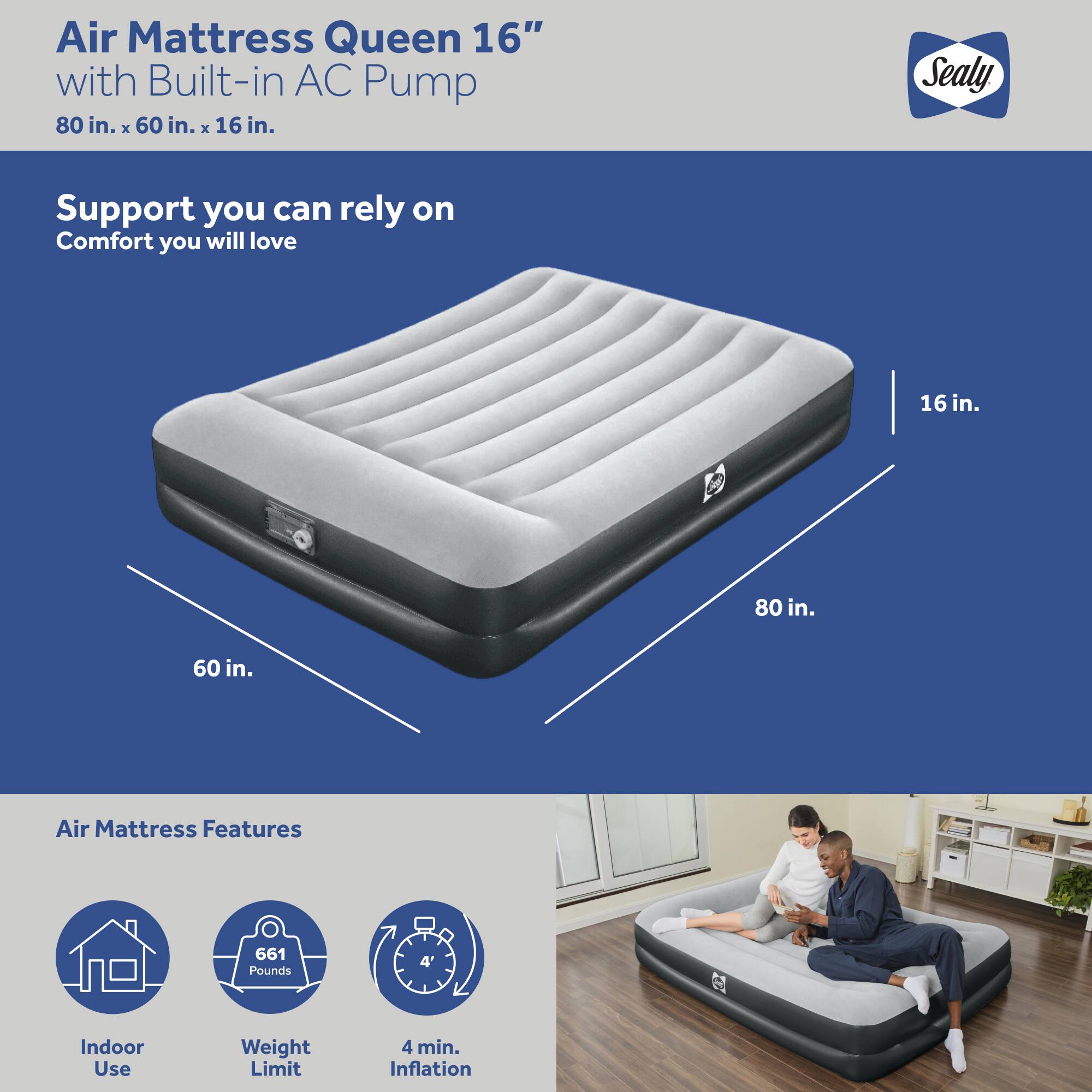 Air Mattress Queen 16" with Built-in AC Pump  
80 in. x 60 in. x 16 in.  

Support you can rely on  
Comfort you will love  

Air Mattress Features  
- Indoor Use  
- Weight Limit: 661 Pounds  
- 4 min. Inflation  

Sealy