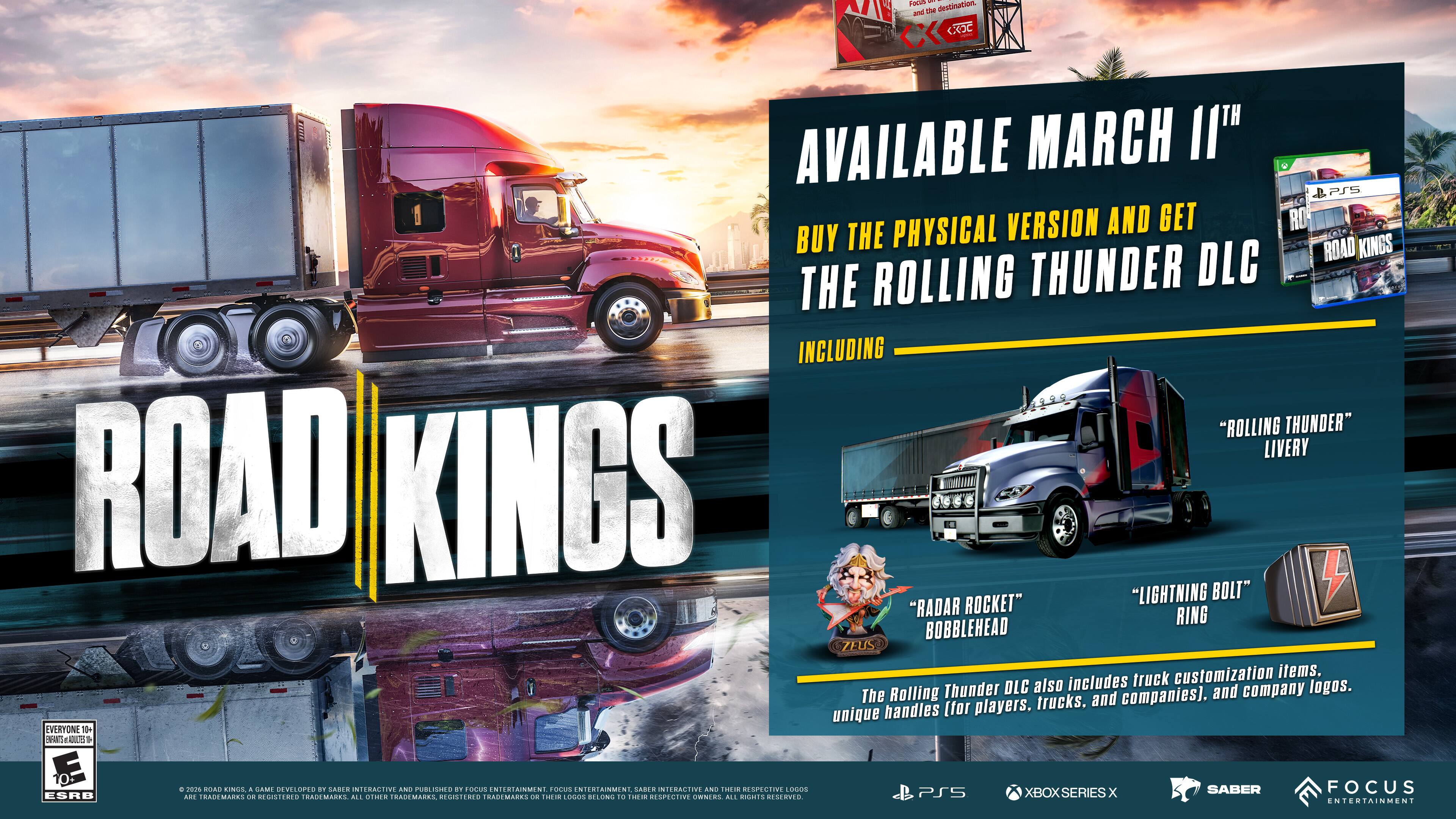 FOCUS 1 and the destination, <<<< COC

AVAILABLE MARCH 11TH

BUY THE PHYSICAL VERSION AND GET THE ROLLING THUNDER DLC INCLUDING "ROLLING THUNDER" LIVERY, "RADAR ROCKET" BOBBLEHEAD, "LIGHTNING BOLT" RING, AND TRUCK CUSTOMIZATION ITEMS. The Rolling Thunder DLC also includes unique handles (for players, trucks, and companies) and company logos.

EVERYONE 10+ MEANS+ADULTES

10+ ESRB

& 2016 OCAD KINGS & GAME DEVELOPED BY CASPA INTERACTIVE AND 100% BY FOCUS ENTERTAINMENT. FOCUS ENTERTAINMENT, SABER INTERACTIVE AND HDA RESPECTIVE LOGOS ARE TRADEMARKS OR REGISTERED TRADEMARKS. ALL OTHER TRADEMARKS, REGISTERED TRADEMARKS DE TOCOS BELONG TO THEIR ESPECTIVE OWNERS. ALL RIGHTS RESERVED.

PS5
XBOX SERIES X
SABER
FOCUS ENTERTAINMENT