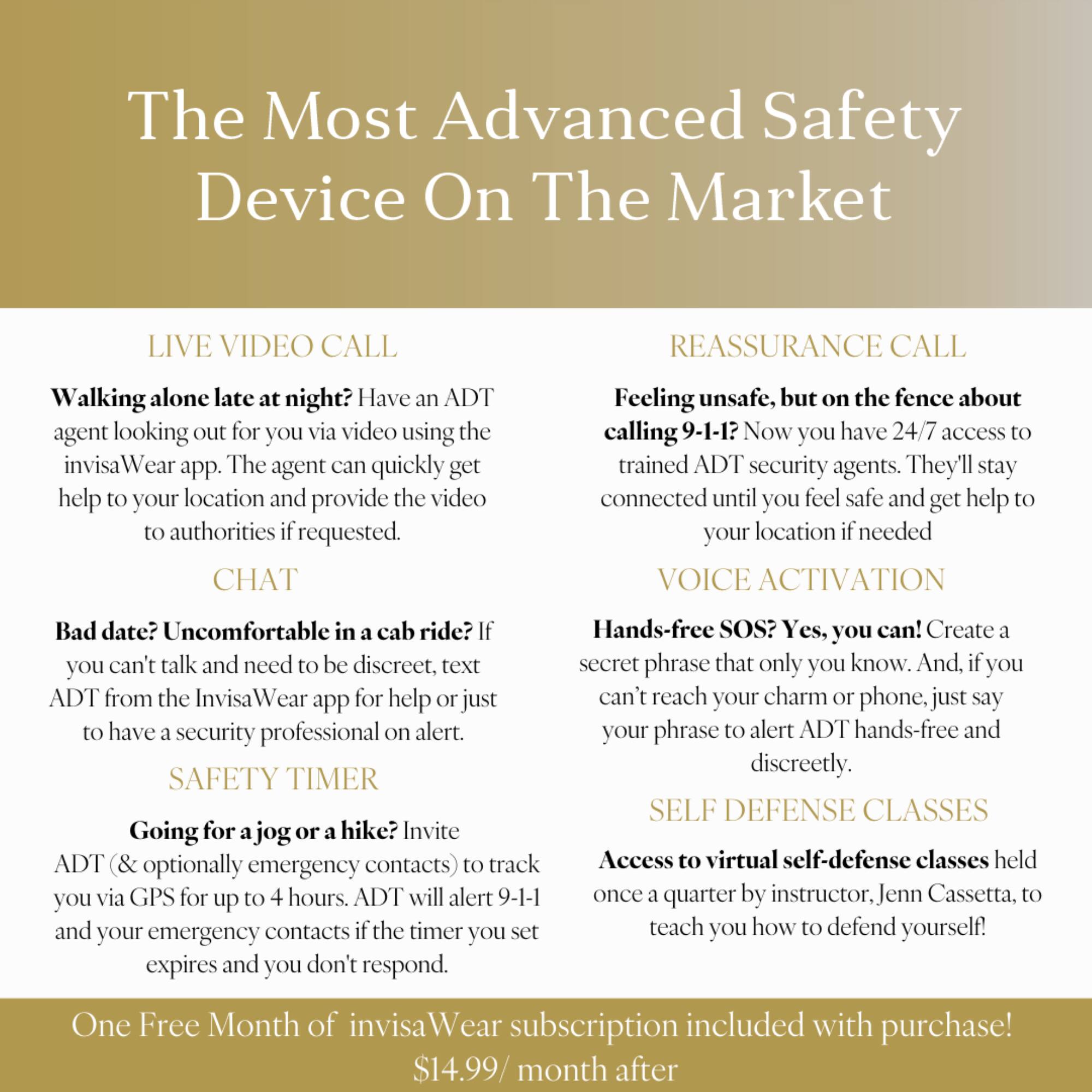 The Most Advanced Safety Device On The Market
Live Video Call
Reassurance Call
Walking alone late night? Have ADT agent looking out for you via video using the invisa Wear app. The agent can quickly get help your location and provide the video authorities requested.
Chat
Feeling unsafe, but the fence about calling 9-1-1? Now you have 24/7 access trained ADT security agents. They'll stay connected until you feel safe and get help your location needed.
Voice Activation
Bad date? Uncomfortable in cab ride? Hands-free SOS? Yes, you can! Create you can't talk and need be discreet, text secret phrase that only you know. And. you ADT from the Invisa app for help just can't reach your charm phone, just say have security professional alert. your phrase alert ADT hands-free and SAFETY TIMER discreetly.
Self Defense Classes
Going for jog hike? Invite ADT (& optionally contacts) track Access virtual self-defense classes held emergency you via GPS for up ho